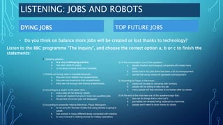 LISTENING: JOBS AND ROBOTS
DYING JOBS TOP FUTURE JOBS
• Do you think on balance more Jobs will be created or lost thanks to technology?
Listen to the BBC programme “The Inquiry”, and choose the correct option a, b or c to finish the
statements:
0) Sedating patients...
a. Is a very challenging practice.
b. has been done for years.
c. is not done in some American hospitals.
1) Robots are being used in hospitals because…
a. they are more reliable than anaesthetists.
b. they are less expensive than anaesthetists.
c. there are not enough well-trained anaesthetists.
2) According to a report, in 20 years’ time...
a. many jobs will be done by robots.
b. robots will replace humans in most non-qualified jobs.
c. 50 percent of current jobs will disappear.
3) According to presenter Helena Merriman, Pippa Malmgrem, …
a. is not sorry for the loss of jobs that using drones is going to
cause.
b. has worked in many different areas connected with robotics.
c. is now involved in making drones for military operations.
4) In the conversation, one of the speakers …
a. doubts whether technological companies will create many
jobs.
b. thinks that in the past there has been a lot of unemployment.
c. admits that using robots will generate unemployment.
5) According to Pippa, in the future…
a. robots will be able to converse with humans.
b. people will be willing to take any job.
c. many people will feel reluctant to be looked after by robots.
6) At the end of the interview one of the speakers says that...
a. she can do things that a robot can’t.
b. journalists are already being replaced by machines.
c. people won’t need to work thanks to robots.
 