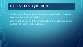 DISCUSS THESE QUESTIONS
• In what type of job might a human be happy to have a robot
take over some of their tasks?
• Who might be affected, both positively and negatively, by the
addition of robots in the workplace?
 