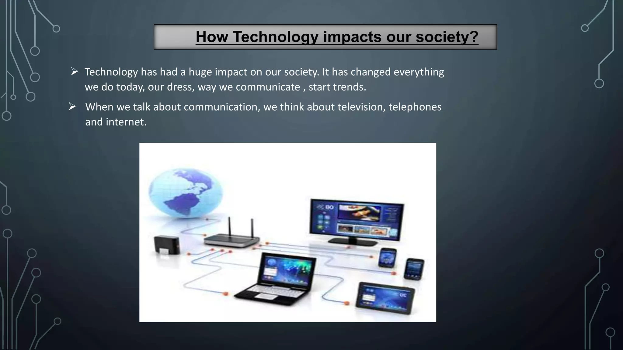 How Technology impacts our society?
 Technology has had a huge impact on our society. It has changed everything
we do today, our dress, way we communicate , start trends.
 When we talk about communication, we think about television, telephones
and internet.
 