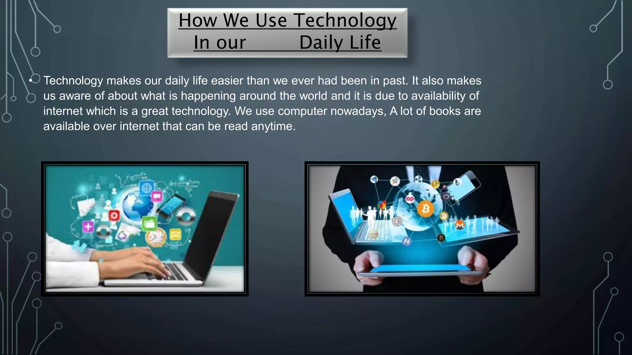 • Technology makes our daily life easier than we ever had been in past. It also makes
us aware of about what is happening around the world and it is due to availability of
internet which is a great technology. We use computer nowadays, A lot of books are
available over internet that can be read anytime.
How We Use Technology
In our Daily Life
 