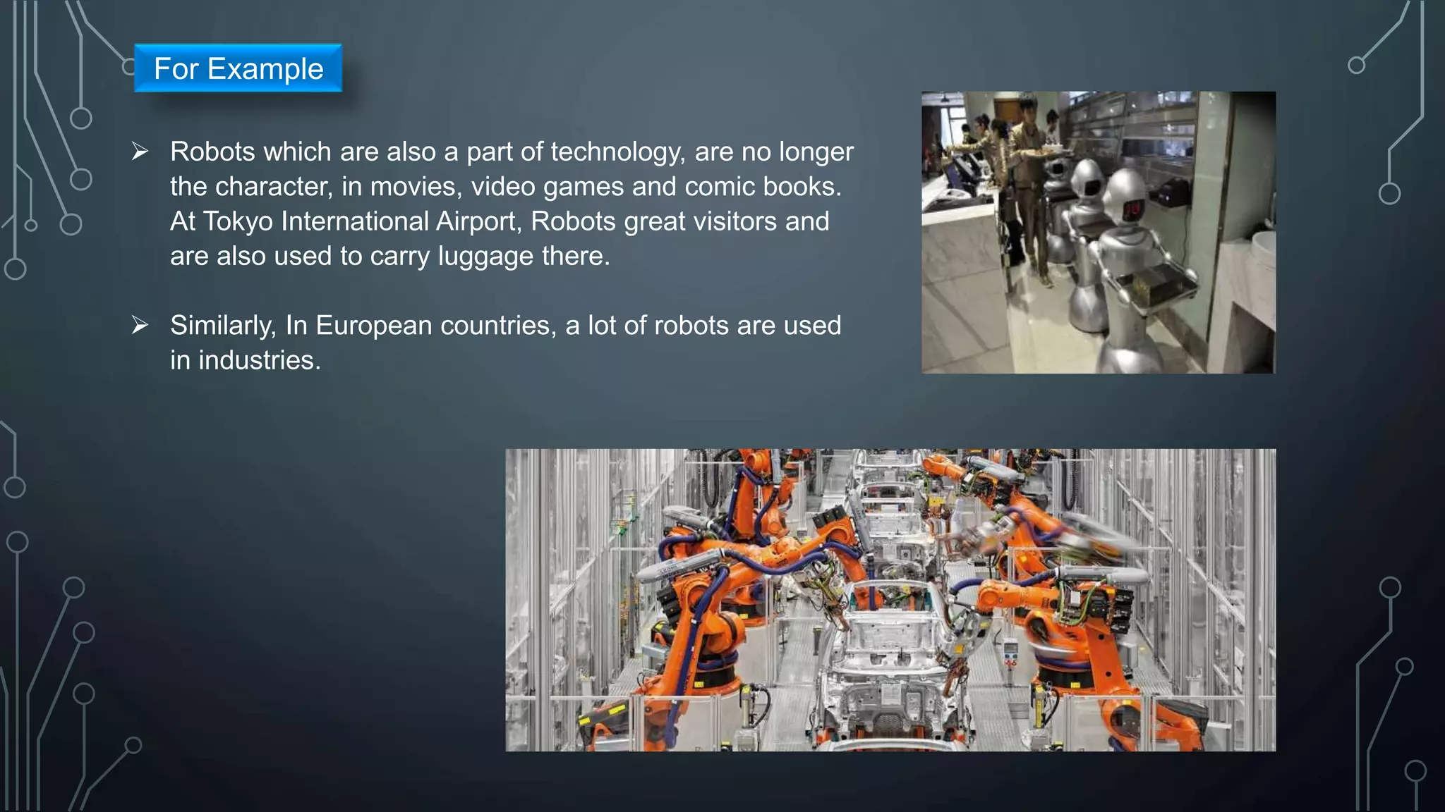  Robots which are also a part of technology, are no longer
the character, in movies, video games and comic books.
At Tokyo International Airport, Robots great visitors and
are also used to carry luggage there.
 Similarly, In European countries, a lot of robots are used
in industries.
For Example
 