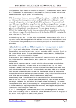 INSIGHTS ON INDIA SCIENCE & TECHNOLOGY Q & A - 2014
http://insightsonindia.com INSIGHTS Page 9
(nano-patterned paper sensors to detect bovine pregnancy), and monitoring devices linked
to GPS systems will increase agricultural productivity by providing farmers with accurate
information related to plant growth and soil suitability.
With the awareness of extreme environmental hazards creating by pesticides like DDT, the
use of integrated pest management systems combined with smarter and targeted use of
chemicals with granular monitoring of plant health is gaining focus. Various eco friendly
nano delivery systems like Zeon can perform dual role of preventing and early warning in
this regard. Molecular treatment of diseases, rapid disease detection, enhancing the ability of
plants to absorb nutrients is some other uses of the nano-structured catalysts.
UNFAO also highlighted the benefits of using nanotechnology to secure food products in
view of the growing population in the entire world. Eg: Durethan KU2-2601 packaging film
used to increase shelf life of food.
Nanotechnology will play a vital role in the development of the agricultural sector and it is
capable of solving pervasive problems of it. However we should take care of potential risks
of fertilizers and plant protection products containing nanoparticles that harm the earth‘s
biosystems.
Q-In what ways can IT and BT be integrated to reduce poverty in India?
The IT sector has developed quite well in India in the past 20 years. The field of
biotechnology, which is relatively recent in origin, is growing quickly too both in the private
but more under the aegis of the government. However, both have grown aloof and there
seems to be a strong need to integrate the two.
In India poverty arises from a number of problem such as unemployment, poor healthcare,
inadequate availability of clean drinking water, poor primary education, hunger and
malnutrition.
BT has entirely penetrated into sectors such as health and disease, food and agriculture,
environment and industry. Therefore, it can be used to develop new vaccines, drugs,
diagnostics or monoclonal antibodies, biomass and agriculture related products and so on.
India has a well-developed IT industry sub-sector called BPM/KPO based on the internet.
Our country is identified with software services. Therefore, the two can be integrated to
provide facilities such as telemedicine, simple diagnostic tools, automation especially in the
rural areas, new drug discovery, bioinformatics useful in drug design.
Biotechnology and IT can be integrated in the agriculture sector to produce new stress-
resistant and high yield plant varieties and explain their utility, application and economic
advantages to farmers, thus help solving India‘s food security problems. Eg. The recently
developed BT cotton. Scientists with the help of IT through teleconferencing explain groups
of farmers across India regarding its benefits to health and removing the ambiguities and
controversies surrounding it in a better way.
IT and BT can be integrated to streamline manufacturing of biotech products. Therefore,
there seems to be a huge scope for reduction in poverty if both these sectors are integrated in
the areas of health, agriculture and industrial products.
 