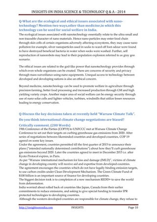 INSIGHTS ON INDIA SCIENCE & TECHNOLOGY Q & A - 2014
http://insightsonindia.com INSIGHTS Page 10
Q-What are the ecological and ethical issues associated with nano-
technology? Mention two ways,other than medicine,in which this
technology can be used for social welfare in India.
The ecological issues associated with nanotechnology essentially relate to the ultra small and
non traceable character of nano materials. Hence nano particles may enter food chain
through skin cells of certain organisms adversely affecting ecosystems, they may cause nano
pollution for example, silver nanoparticles used in socks to ward off foot odour were found
to have destroyed beneficial bacteria in water when socks were washed. Further, self
reproduction of nanorobots may lead to their population explosion referred to as gray goo
scenario.
The ethical issues are related to the god-like power that nanotechnology provides through
which even whole organisms can be created. There are concerns of security and privacy
through mass surveillance using nano equipments. Unequal access to technology between
developed and developing nations is also an ethical concern.
Beyond medicine, nanotechnology can be used to promote welfare in agriculture through
precision farming, better food processing and increased production through GM and high
yielding variety crops. Another major area of social welfare can be energy security through
use of nano solar cells and lighter vehicles, turbines, windmills that utilize lesser resources
leading to energy conservation.
Q-Discuss the key decisions taken at recently held “Warsaw Climate Talk”.
Do you think international climate change negotiations are biased?
Critically comment. (200 Words)
19th Conference of the Parties (COP19) to UNFCCC met at Warsaw Climate Change
Conference to set out their targets on curbing greenhouse gas emissions from 2020. After
series of negotiations between likeminded countries and developed countries, COP 19
agreed on some key issues.
Under the agreement, countries permitted till the first quarter of 2015 to announce their
plans (―intended nationally determined contributions‖) about how they‘ll curb greenhouse
gas emissions beyond 2020. Later the countries agreed to meet in December 2015 i.e. after
Kyoto Protocol expires, in Paris.
As per ―Warsaw international mechanism for loss and damage (IMLD)‖, victims of climate
change in developing country will receive aid and expertise from developed countries.
The agreement encourages the countries which do not have legally binding emission targets,
to use carbon credits under Clean Development Mechanism. The Green Climate Fund of
$100 billion is an important source of finance for developing countries.
The biggest decision took is to completion of a new mechanism REDD+ to save the world
from deforestation.
India worried about rolled back of countries like Japan, Canada from their earlier
commitments to reduce emissions, and asking to give special funding to transfer IPR
protected technologies to developing countries.
Although the western developed countries are responsible for climate change, they refuse to
 