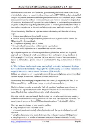 INSIGHTS ON INDIA SCIENCE & TECHNOLOGY Q & A - 2014
http://insightsonindia.com INSIGHTS Page 12
In spite of this cooperation and framework, global health governance suffers from defects,
which include: failures to prevent health problems such as HIV/AIDS from becoming global
dangers; to produce effective responses to global health threats like counterfeit drugs, lack of
immunization vaccines and non-communicable diseases- tobacco consumption (legalization
of consuming Marijuana by Uruguay), diabetes and obesity; to implement important treaties
on global health; to develop stronger health systems to avoid migration of health workers in
developing countries and to stimulate sufficient progress on social determinants of health.
Global community should come together under the leadership of US to take following
steps:
• Design a comprehensive global health strategy
• Focus on priority areas of global health governance such as global tobacco control, the
Millennium Development Goals
• Taking health as priority for G20 nations
• Strengthen health cooperation within regional organizations
• Integrate health inputs into other areas like trade, climate change
By incorporating these mechanisms in global health governance, a fresh and pragmatic
approach can be designed, which save millions of lives and improve living standards of
lakhs of people of developing countries. We have seen this in case of issue a compulsory
licence to manufacture a generic version of Sorafenib cancer drug and eradication of polio in
India.
Q-“The lithium- ion batteries are having high potential but recent findings
have defamed its viability”. Highlight the controversy associated with it and
suggest measures to overcome the same. (200 words)
Lithium-ion batteries power everything from mobile devices-cell phones, sensors in medical
devices, laptops, automobiles, defence equipment and aircrafts.
Li-ion battery delivers high power per volume that starts a jet engine in quick time. It has
high power efficiency and less space usage over nickel-cadmium battery.
The Li-ion battery contains several cells. Each cell consists of a cathode, an anode and an
electrolyte as a separator between them. A typical cathode is made up of lithium cobalt
oxide. The electrolyte contains lithium salts, which is flammable.
When the batteries are overcharged, the electrolyte can catch fire due to thermal runaway.
Contaminants from manufacturing processes can form short circuit between electrodes. The
same incidents happen in Boeing 787 Dreamliner aircraft and Tesla Model S vehicles.
There are several solutions to overcome this problem.
• Using amorphous nano-silicon for anode
• incorporating automatic switch-off mechanism through the use of polythene to avoid
overheat
• using Non-flammable ionic liquid electrolytes like perfluoropolyether (PFPE) polymer
• using large number of small size batteries with spaces in between instead of one big
 