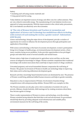 INSIGHTS ON INDIA SCIENCE & TECHNOLOGY Q & A - 2014
http://insightsonindia.com INSIGHTS Page 13
battery
• insulating each cell using ceramic materials and
• Using special steel for casing.
Today batteries are important sources of energy and offers very low carbon emission. They
are very critical to renewable energy. The manufacturing of Li-ion batteries involves new
approach of using nanomaterials. With the improvements in the critical safety precautions,
the Li-ion batteries can effectively serve the economies.
Q-“The role of Women Scientists and Teachers in ‘promotion and
application’ of Science and Technology has multifarious effects in dealing
with societal evil and making the society a gender neutral”. Substantiate.
(200 Words)
science and technology, being the major driver of development, provide a window of
opportunity for women to influence the development process through participation and
application of knowledge.
With science and technology at the heart of economic development, women's participation
brings lot of changes in health,energy, environment,human development sectors, where
many countries facing severe problems. It also provides opportunities to less privileged
groups and make them aware of several scientific and societal issues.
Women attain a high share of employment in agriculture sector and they are the main
sources of indigenous knowledge in villages. Women scientists compliment their traditional
knowledge with modern innovations that could help in improvement of village conditions.
Unwanted pregnancy and sexual transmitted diseases compromise the well being of
Women. The greater involvement of Women in health care technology helps in improving
their status and in achieving millennium development goals.
Research activities, knowledge based industrial sectors are dominated by men. The presence
of Women would bring additional skilled human resources and helps in gender neutrality.
Education is a key in empowerment of Women. Involvement of teachers brings
competitiveness with entrepreneurship abilities. Women SHG's are examples for this.
The Women scientists can also play active role in eradication of societal evils such as
poverty, illiteracy, female foeticide, child marriage etc by creating awareness about them,
thus become agents of change.
There is under-representation of Women in science and technology, even the existing
Women scientists facing obstacles that limit their work and advancement. So government
should help them by providing adequate social infrastructure and suitable policy
environment measures for the well being of the society.
 