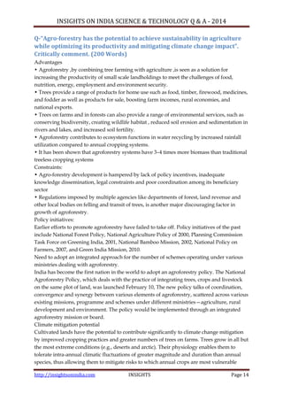 INSIGHTS ON INDIA SCIENCE & TECHNOLOGY Q & A - 2014
http://insightsonindia.com INSIGHTS Page 14
Q-“Agro-forestry has the potential to achieve sustainability in agriculture
while optimizing its productivity and mitigating climate change impact”.
Critically comment. (200 Words)
Advantages
• Agroforestry ,by combining tree farming with agriculture ,is seen as a solution for
increasing the productivity of small scale landholdings to meet the challenges of food,
nutrition, energy, employment and environment security.
• Trees provide a range of products for home use such as food, timber, firewood, medicines,
and fodder as well as products for sale, boosting farm incomes, rural economies, and
national exports.
• Trees on farms and in forests can also provide a range of environmental services, such as
conserving biodiversity, creating wildlife habitat , reduced soil erosion and sedimentation in
rivers and lakes, and increased soil fertility.
• Agroforestry contributes to ecosystem functions in water recycling by increased rainfall
utilization compared to annual cropping systems.
• It has been shown that agroforestry systems have 3–4 times more biomass than traditional
treeless cropping systems
Constraints:
• Agro-forestry development is hampered by lack of policy incentives, inadequate
knowledge dissemination, legal constraints and poor coordination among its beneficiary
sector
• Regulations imposed by multiple agencies like departments of forest, land revenue and
other local bodies on felling and transit of trees, is another major discouraging factor in
growth of agroforestry.
Policy initiatives:
Earlier efforts to promote agroforestry have failed to take off. Policy initiatives of the past
include National Forest Policy, National Agriculture Policy of 2000, Planning Commission
Task Force on Greening India, 2001, National Bamboo Mission, 2002, National Policy on
Farmers, 2007, and Green India Mission, 2010.
Need to adopt an integrated approach for the number of schemes operating under various
ministries dealing with agroforestry.
India has become the first nation in the world to adopt an agroforestry policy. The National
Agroforestry Policy, which deals with the practice of integrating trees, crops and livestock
on the same plot of land, was launched February 10, The new policy talks of coordination,
convergence and synergy between various elements of agroforestry, scattered across various
existing missions, programme and schemes under different ministries—agriculture, rural
development and environment. The policy would be implemented through an integrated
agroforestry mission or board.
Climate mitigation potential
Cultivated lands have the potential to contribute significantly to climate change mitigation
by improved cropping practices and greater numbers of trees on farms. Trees grow in all but
the most extreme conditions (e.g., deserts and arctic). Their physiology enables them to
tolerate intra-annual climatic fluctuations of greater magnitude and duration than annual
species, thus allowing them to mitigate risks to which annual crops are most vulnerable
 