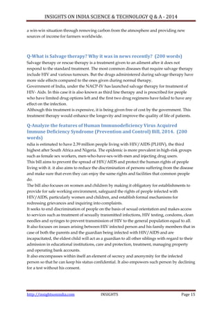 INSIGHTS ON INDIA SCIENCE & TECHNOLOGY Q & A - 2014
http://insightsonindia.com INSIGHTS Page 15
a win-win situation through removing carbon from the atmosphere and providing new
sources of income for farmers worldwide.
Q-What is Salvage therapy? Why it was in news recently? (200 words)
Salvage therapy or rescue therapy is a treatment given to an ailment after it does not
respond to the standard treatment. The most common diseases that require salvage therapy
include HIV and various tumours. But the drugs administered during salvage therapy have
more side effects compared to the ones given during normal therapy.
Government of India, under the NACP-IV has launched salvage therapy for treatment of
HIV- Aids. In this case it is also known as third line therapy and is prescribed for people
who have limited drug options left and the first two drug regimens have failed to have any
effect on the infection.
Although this treatment is expensive, it is being given free of cost by the government. This
treatment therapy would enhance the longevity and improve the quality of life of patients.
Q-Analyze the features of Human Immunodeficiency Virus Acquired
Immune Deficiency Syndrome (Prevention and Control) Bill, 2014. (200
words)
ndia is estimated to have 2.39 million people living with HIV/AIDS (PLHIV), the third
highest after South Africa and Nigeria. The epidemic is more prevalent in high-risk groups
such as female sex workers, men-who-have-sex-with-men and injecting drug users.
This bill aims to prevent the spread of HIV/AIDS and protect the human rights of people
living with it. it also aims to reduce the discrimination of persons suffering from the disease
and make sure that even they can enjoy the same rights and facilities that common people
do.
The bill also focuses on women and children by making it obligatory for establishments to
provide for safe working environment, safeguard the rights of people infected with
HIV/AIDS, particularly women and children, and establish formal mechanisms for
redressing grievances and inquiring into complaints.
It seeks to end discrimination of people on the basis of sexual orientation and makes access
to services such as treatment of sexually transmitted infections, HIV testing, condoms, clean
needles and syringes to prevent transmission of HIV to the general population equal to all.
It also focuses on issues arising between HIV infected person and his family members that in
case of both the parents and the guardian being infected with HIV/AIDS and are
incapacitated, the eldest child will act as a guardian to all other siblings with regard to their
admission in educational institutions, care and protection, treatment, managing property
and operating bank accounts.
It also encompasses within itself an element of secrecy and anonymity for the infected
person so that he can keep his status confidential. It also empowers such person by declining
for a test without his consent.
 