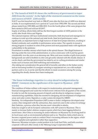 INSIGHTS ON INDIA SCIENCE & TECHNOLOGY Q & A - 2014
http://insightsonindia.com INSIGHTS Page 16
Q-“The launch of NACP-IV shows the inefficiency of government to taper
AIDS from the society”. In the light of the statement comment on the status
and success of NACP. (200 words)
NACP was first launched way back in 1986-87 soon after the first case of AIDS was detected
in India. It was implemented over a period of 7 years from 1992-1999. The second and third
phases lasted from 1999-2006 and 2006-2012. Even the fourth phase of the same program has
been started in 2012 and will last till 2017.
Inspite of all these efforts India still has the third largest number of AIDS patients in the
world, after South Africa and Nigeria.
The national response still faces institutional constraints, both structural and managerial, to
continue to scale up at the national and state levels. State level performance varies
significantly an important factor is high turnover of state level project directors, resulting in
limited continuity and variability in performance across states. The capacity to mount a
strong program is weakest in some of the poorest and most populated states with significant
vulnerability to the epidemic.
Prostitution is another menace which leads to the spread disease. This illegal business is
thriving under the nose of the administration, in active connivance with it and has grown
considerably over the years at an alarming rate. More and more number of girls from poorer
backgrounds are sold to brothels in cities and get easily infected with this deadly disease. It
can be clearly said that the government has failed to act in curbing prostitution and similar
trades such as human and child trafficking and molestation.
Also taking into consideration the general fall of morality and ethics in the Indian society
and an increasing number of youngster resorting to unprotected sex, sex with multiple
partners and so on, it can be said that the efforts to create awareness among the young
regarding this deadly disease have been inadequate.
“The Sonar technology expertise is a step ahead in indigenization by
DRDO”. Comment on the significance of its export to Myanmar. (200
words)
The condition of Indian military with respect to modernization, personnel management,
financial management and scams has invited severe criticism from all quarters of the society.
In order to curb the increasing amount of imports and develop its indigenous weapon-
manufacturing capabilities, India has resorted to designing and development of indigenous
sonar and radar system. Rajendra is a radar system developed by DRDO.
Similarly, Air-independent Propulsion (AIP) system is India‘s indigenous developed sonar
system. Once integrated with the submarines, they need not come to the surface to recharge
their batteries, a process when they become most vulnerable to attacks.
India has sought to sell its Scorpene submarines with AIP system to Myanmar. This is
mainly to increase India‘s defence weapon exports which have been lagging behind in
recent times. Also China is increasing its undue influence on Myanmar by involving itself in
its local issues such as environmental pollution and so on. Therefore, India which aims to
become a regional power seeks to contain China‘s increasing influence in the region, which
is more capitalist and exploitative rather than supportive.
Moreover, Myanmar occupies a nodal position in its Look East Policy and both countries
cooperate with each other closely in the Mekong Ganga Cooperation (MGC).
 