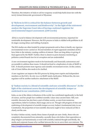 INSIGHTS ON INDIA SCIENCE & TECHNOLOGY Q & A - 2014
http://insightsonindia.com INSIGHTS Page 17
Therefore, this initiative of India to sell its weaponry would help build closer ties with the
newly formed democratic government of Myanmar.
Q-“Reform in EIA is critical for the balance between growth and
development, environment and biodiversity”. In the light of the statement
analyze the Supreme Court idea of having a national regulator for
environmental impact assessment. (200 words)
(EIA) is crucial to balance development with environmental protection, important for
sustainable development. However, the EIA process in India is riddled with problems in all
its stages causing delays and stalling of projects.
The EIA studies are often funded by project proponents and so there is hardly any rigorous
environmental review carried on. Several members of expert appraisal committees (EAC)
have links to the industry creating conflicts of interest. There are long delays in giving of
final approval by the MoEF. Further, there is almost no post-clearance monitoring as
pollution control boards face lot of corruption and are understaffed.
A new environment regulator needs to be functionally and financially autonomous and
accountable to address these issues. It should not lead to a duplication of roles of MoEF or
EAC. It should promote more rigorous and scientific environment review. In this context,
role of Gram Sabhas also needs to be clarified.
A new regulator can improve the EIA process by hiring more experts and independent
members on the EACs. Its role vis-a-vis MoEF needs clarification. Without this, the new
regulator will be another ineffective attachment of the MoEF.
Q-“Indian society is a blend of scientific and non-scientific discourse”. In the
light of the statement assess the development of scientific temper as
enshrined in our constitution. (400 words)
India, as one of the oldest civilisations of the world, has contributed significantly to the field
of science, and her people have imbibed scientific values since ancient times. Still, non-
scientific discourse has also been a part of Indian society, as seen from numerous
superstitions, belief in Godmen, black magic and so on. Though with progress of time and
enshrining of development of scientific temper as every Indian's fundamental duty in our
Constitution, the proportion of non-scientific discourse ought to have reduced yet this is
clearly not the case.
In today's Indian society, mainly three classes of people are seen- firstly, those who are
completely disconnected from rationality; secondly those who believe that superstition or
deep religion can harmoniously co-exist with scientific/rational thought and thirdly, the
media and corporate houses who vacillate between the two to serve their own interests. The
 