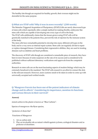 INSIGHTS ON INDIA SCIENCE & TECHNOLOGY Q & A - 2014
http://insightsonindia.com INSIGHTS Page 19
The healthy fats though are required for healthy growth, their overuse might not be
desirable for the same purpose.
Q-What are STAP cells? Why it was in news recently? (200 words)
The Stimulus Triggered Acquisition of Pluripotency (STAP) Cells are newly discovered type
of stem cells which reportedly offer a simple method for making flexible, embryonic like
stem cells which are capable of developing into every type of cell in the body.
The STAP cells additionally claims that the tissues grown using STAP cells will be
genetically matched to the patients thus, prevent the risk of rejection by the immune system
of the body.
The stem cells have remarkable potential to develop into many different cell types in the
body and in a way serve as internal repair system. Stem cells can regularly divide to repair
or replace damaged tissues. Considering their regenerative abilities, they are used in treating
diseases such as diabetes and heart problems.
The discovery of STAP cells though are considered a remarkable piece of research, they have
been in news because of some suspicion on the rate of its success and is considered to be
published without sufficient laboratory verifications and approvals from the competent
authorities.
Research on stem cells are on the most fascinating aspects of modern biology which may be
extremely beneficial to the mankind. The STAP cells research is an effort to connect the dots
in the relevant research. However, more cautions needs to be taken in order to come up with
universally accepted and verified results.
Q-“Mangrove Forests has been one of the potent indicators of climate
change and its affects”. Considering its importance, mention its functions
and various threats in their survival?
Answer)
stored carbon in the plants is known as ―Blue Carbons‖.
Species of mangroves--the Byne species,
"protector of shore-line"
Functions of Mangroves
1. Act as carbon sink
2. Play an invaluable role as nature's shield against cyclones, ecological disasters and as
protector of shorelines.
 
