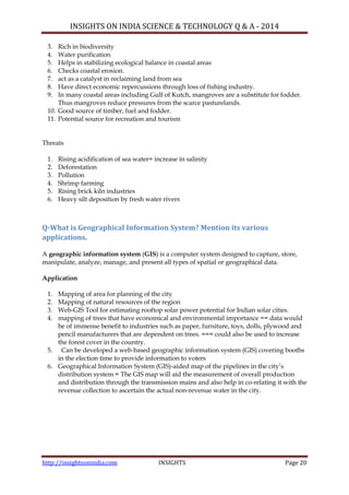 INSIGHTS ON INDIA SCIENCE & TECHNOLOGY Q & A - 2014
http://insightsonindia.com INSIGHTS Page 20
3. Rich in biodiversity
4. Water purification
5. Helps in stabilizing ecological balance in coastal areas
6. Checks coastal erosion.
7. act as a catalyst in reclaiming land from sea
8. Have direct economic repercussions through loss of fishing industry.
9. In many coastal areas including Gulf of Kutch, mangroves are a substitute for fodder.
Thus mangroves reduce pressures from the scarce pasturelands.
10. Good source of timber, fuel and fodder.
11. Potential source for recreation and tourism
Threats
1. Rising acidification of sea water= increase in salinity
2. Deforestation
3. Pollution
4. Shrimp farming
5. Rising brick kiln industries
6. Heavy silt deposition by fresh water rivers
Q-What is Geographical Information System? Mention its various
applications.
A geographic information system (GIS) is a computer system designed to capture, store,
manipulate, analyze, manage, and present all types of spatial or geographical data.
Application
1. Mapping of area for planning of the city
2. Mapping of natural resources of the region
3. Web-GIS Tool for estimating rooftop solar power potential for Indian solar cities.
4. mapping of trees that have economical and environmental importance == data would
be of immense benefit to industries such as paper, furniture, toys, dolls, plywood and
pencil manufacturers that are dependent on trees. === could also be used to increase
the forest cover in the country.
5. Can be developed a web-based geographic information system (GIS) covering booths
in the election time to provide information to voters
6. Geographical Information System (GIS)-aided map of the pipelines in the city‘s
distribution system = The GIS map will aid the measurement of overall production
and distribution through the transmission mains and also help in co-relating it with the
revenue collection to ascertain the actual non-revenue water in the city.
 