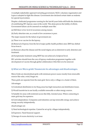 INSIGHTS ON INDIA SCIENCE & TECHNOLOGY Q & A - 2014
http://insightsonindia.com INSIGHTS Page 22
A multiple stakeholder approach including government, NGO, voluntary organisation and
Lepra is adopted to fight this disease. Government also declared certain states as endemic
for special inyervention.
Despite a dedicated programme running for the last 60 years India still holds the distinction
of contributing 58% leprosy cases in the world. This alone proves the futility of efforts.
Government failure can be assessed on multiple areas like:
(a) Still there is low level of awareness among masses.
(b) Early detection rate, as a result of low awareness is poor.
The major reasons for the failure of government are:
(a) There is no vaccine for the leprosy.
(b) Removal of leprosy from the list of major public health problem since 2005 has shifted
focus from it.
(c) Rumours about the disease and the social stigma acts as deterrent to early detection and
treatment.
(d) Symptomatic treatment using MDT has not achieved a foolproof level.
IEC activities should form the core of leprosy eradication programme together with
development of vaccine through global collaboration if this blot is to be removed.
Q-What are Micro-grids? Enumerate its advantages and disadvantages.
Micro Grids are decentralised grids with minimum power source mostly from renewable
sources like solar, wind, biogas etc.
These grids are separate from the main grid. Serve only a village or a cluster of them.
Advantages
1) Centralised distribution to far flung areas has high transaction and distribution losses.
2) Would incentivise to use locally available renewable or other energy sources.
3) Suitable for areas with restricted access like hilly, forested areas. Where connecting to
main grid may be expensive.
4) Grid independence. Companies and industries can tap renewable energy and achieve
energy security independently.
disadvantages are
1) Need technological expertise. Cannot be set up by villages independently.
2) Expensive. Need financial support.
3) Storage of excess electricity is an issue.
 