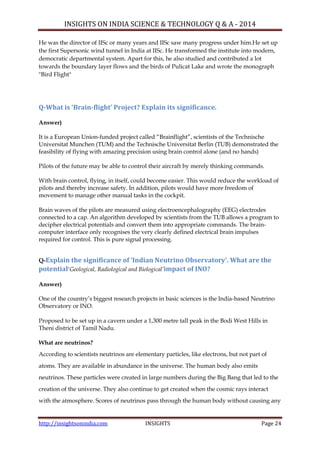 INSIGHTS ON INDIA SCIENCE & TECHNOLOGY Q & A - 2014
http://insightsonindia.com INSIGHTS Page 24
He was the director of IISc or many years and IISc saw many progress under him.He set up
the first Supersonic wind tunnel in India at IISc. He transformed the institute into modern,
democratic departmental system. Apart for this, he also studied and contributed a lot
towards the boundary layer flows and the birds of Pulicat Lake and wrote the monograph
"Bird Flight"
Q-What is ‘Brain-flight’ Project? Explain its significance.
Answer)
It is a European Union-funded project called ―Brainflight‖, scientists of the Technische
Universitat Munchen (TUM) and the Technische Universitat Berlin (TUB) demonstrated the
feasibility of flying with amazing precision using brain control alone (and no hands)
Pilots of the future may be able to control their aircraft by merely thinking commands.
With brain control, flying, in itself, could become easier. This would reduce the workload of
pilots and thereby increase safety. In addition, pilots would have more freedom of
movement to manage other manual tasks in the cockpit.
Brain waves of the pilots are measured using electroencephalography (EEG) electrodes
connected to a cap. An algorithm developed by scientists from the TUB allows a program to
decipher electrical potentials and convert them into appropriate commands. The brain-
computer interface only recognises the very clearly defined electrical brain impulses
required for control. This is pure signal processing.
Q-Explain the significance of ‘Indian Neutrino Observatory’. What are the
potential‗Geological, Radiological and Biological’impact of INO?
Answer)
One of the country‘s biggest research projects in basic sciences is the India-based Neutrino
Observatory or INO.
Proposed to be set up in a cavern under a 1,300 metre tall peak in the Bodi West Hills in
Theni district of Tamil Nadu.
What are neutrinos?
According to scientists neutrinos are elementary particles, like electrons, but not part of
atoms. They are available in abundance in the universe. The human body also emits
neutrinos. These particles were created in large numbers during the Big Bang that led to the
creation of the universe. They also continue to get created when the cosmic rays interact
with the atmosphere. Scores of neutrinos pass through the human body without causing any
 