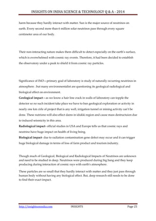 INSIGHTS ON INDIA SCIENCE & TECHNOLOGY Q & A - 2014
http://insightsonindia.com INSIGHTS Page 25
harm because they hardly interact with matter. Sun is the major source of neutrinos on
earth. Every second more than 6 million solar neutrinos pass through every square
centimeter area of our body.
Their non-interacting nature makes them difficult to detect especially on the earth‘s surface,
which is overwhelmed with cosmic ray events. Therefore, it had been decided to establish
the observatory under a peak to shield it from cosmic ray particles.
Significance of INO—primary goal of laboratory is study of naturally occurring neutrinos in
atmosphere . but many environmentalist are questioning its geological radiological and
biological effect on environment.
Geological impact—as we know a hair line crack in walls of laboratory can topple the
detector so no such incident take place we have to ban geological exploration or activity in
nearly one km cirle of project that is any well, irrigation tunnel or mining activity can‘t be
done. These nutriono will also effect dams in idukki region and cause mass destructuion due
to induced seismicity in this area.
Radiological impact- official studies in USA and Europe tells us that cosmic rays and
neutrino have huge impact on health of living being.
Biological impact- due to radiation contamination gene defect may occur and it can trigger
huge biological damage in terms of loss of farm product and tourism industry.
Though much of Geological, Biological and Radiological Impacts of Neutrinos are unknown
and need to be studied in deep. Neutrinos were produced during big bang and they keep
producing during interaction of cosmic rays with earth's atmosphere.
These particles are so small that they hardly interact with matter and they just pass through
human body without having any biological effect. But, deep research still needs to be done
to find their exact impact.
 