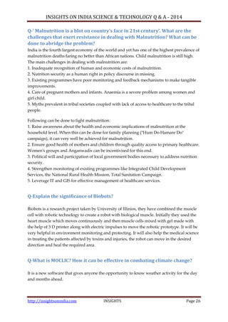 INSIGHTS ON INDIA SCIENCE & TECHNOLOGY Q & A - 2014
http://insightsonindia.com INSIGHTS Page 26
Q-’ Malnutrition is a blot on country’s face in 21st century’. What are the
challenges that exert resistance in dealing with Malnutrition? What can be
done to abridge the problem?
India is the fourth largest economy of the world and yet has one of the highest prevalence of
malnutrition deaths faring no better than African nations. Child malnutrition is still high.
The main challenges in dealing with malnutrition are:
1. Inadequate recognition of human and economic costs of malnutrition.
2. Nutrition security as a human right in policy discourse in missing.
3. Existing programmes have poor monitoring and feedback mechanisms to make tangible
improvements.
4. Care of pregnant mothers and infants. Anaemia is a severe problem among women and
girl child.
5. Myths prevalent in tribal societies coupled with lack of access to healthcare to the tribal
people.
Following can be done to fight malnutrition:
1. Raise awareness about the health and economic implications of malnutrition at the
household level. When this can be done for family planning ("Hum Do Hamare Do"
campaign), it can very well be achieved for malnutrition.
2. Ensure good health of mothers and children through quality access to primary healthcare.
Women's groups and Anganwadis can be incentivised for this end.
3. Political will and participation of local government bodies necessary to address nutrition
security.
4. Strengthen monitoring of existing programmes like Integrated Child Development
Services, the National Rural Health Mission, Total Sanitation Campaign.
5. Leverage IT and GIS for effective management of healthcare services.
Q-Explain the significance of Biobots?
Biobots is a research project taken by University of Illinios, they have combined the muscle
cell with robotic technology to create a robot with biological muscle. Initially they used the
heart muscle which moves continuously and then muscle cells mixed with gel made with
the help of 3 D printer along with electric impulses to move the robotic prototype. It will be
very helpful in environment monitoring and protecting. It will also help the medical science
in treating the patients affected by toxins and injuries, the robot can move in the desired
direction and heal the required area.
Q-What is MOCLIC? How it can be effective in combating climate change?
It is a new software that gives anyone the opportunity to know weather activity for the day
and months ahead.
 