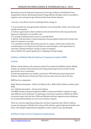 INSIGHTS ON INDIA SCIENCE & TECHNOLOGY Q & A - 2014
http://insightsonindia.com INSIGHTS Page 27
Researchers from the National Autonomous University of Mexico (UNAM),USA have
designed the software Monitoring Climate Change (Moclic) through which it is possible to
organize, store and operate geo-referenced data from climate elements.
It can be a very effective tool in combating climate change as:
1. It can calculate bio and agroclimatic indicators, such as humidity, aridity, rain erosion and
rainfall concentration.
2. It allows agronomist to obtain rainfall records and relate them to the crops production
figures for explanation of a possible event.
3. It can help in taking measures prior to a possible flood.
4. MoCliC with local data is of great importance because global models don't include land
relief nor closeness to sea data.
5. It is possible to identify desiccation processes in a region, which comes useful when
considering the use of improved seeds that can resist droughts, or the optimization of
rainwater catching techniques, storage or types of irrigation.
Hence, MoCliC has a great significance in adapting to climate change.
Q-What is Ballistic Missile Defence? Comment on India’s BMD
system.
Ballistic missile defense is the system to protect from attack from Ballistic missile. Ballistic
missiles are missiles which powered only during initial projection but are later mostly
governed by laws of mechanics.
In India the programme was initially conceived in 1999 following nuclear threat from
Pakistan .India also faces threat from China and non state actors are also in the fray.
BMD has two components :
High Altitude interception - Prithvi Air Defence( Nov. 2006) ,Prithvi Defense vehicle( April
2014)
Low Altitude interception - Advanced air defence
The BMD in India is being developed by DRDO. In the present Phase 1 missiles of range
upto 2000 km can be destroyed. it is planning to increase its capacity to 5000 km by 2016.It
can protect major cities like New Delhi and Mumbai and thus augment nuclear detterence
by securing fatal retaliation in case of use of nuclear weapons
There are concerns regarding inciting arms race,fear of agression after effective defense
system developement. Whether this system will be effective against high speed missiles and
those with multiple independently targetable re entry vehicles is also questionable.
Q-What is Polar Vertex? Explain its implications.
 