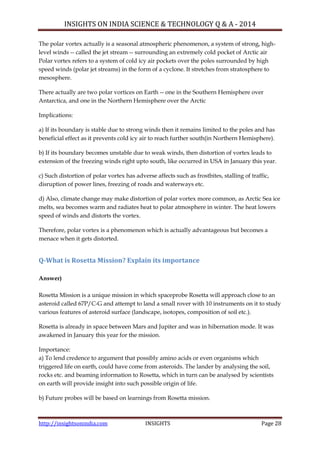 INSIGHTS ON INDIA SCIENCE & TECHNOLOGY Q & A - 2014
http://insightsonindia.com INSIGHTS Page 28
The polar vortex actually is a seasonal atmospheric phenomenon, a system of strong, high-
level winds -- called the jet stream -- surrounding an extremely cold pocket of Arctic air
Polar vortex refers to a system of cold icy air pockets over the poles surrounded by high
speed winds (polar jet streams) in the form of a cyclone. It stretches from stratosphere to
mesosphere.
There actually are two polar vortices on Earth -- one in the Southern Hemisphere over
Antarctica, and one in the Northern Hemisphere over the Arctic
Implications:
a) If its boundary is stable due to strong winds then it remains limited to the poles and has
beneficial effect as it prevents cold icy air to reach further south(in Northern Hemisphere).
b) If its boundary becomes unstable due to weak winds, then distortion of vortex leads to
extension of the freezing winds right upto south, like occurred in USA in January this year.
c) Such distortion of polar vortex has adverse affects such as frostbites, stalling of traffic,
disruption of power lines, freezing of roads and waterways etc.
d) Also, climate change may make distortion of polar vortex more common, as Arctic Sea ice
melts, sea becomes warm and radiates heat to polar atmosphere in winter. The heat lowers
speed of winds and distorts the vortex.
Therefore, polar vortex is a phenomenon which is actually advantageous but becomes a
menace when it gets distorted.
Q-What is Rosetta Mission? Explain its importance
Answer)
Rosetta Mission is a unique mission in which spaceprobe Rosetta will approach close to an
asteroid called 67P/C-G and attempt to land a small rover with 10 instruments on it to study
various features of asteroid surface (landscape, isotopes, composition of soil etc.).
Rosetta is already in space between Mars and Jupiter and was in hibernation mode. It was
awakened in January this year for the mission.
Importance:
a) To lend credence to argument that possibly amino acids or even organisms which
triggered life on earth, could have come from asteroids. The lander by analysing the soil,
rocks etc. and beaming information to Rosetta, which in turn can be analysed by scientists
on earth will provide insight into such possible origin of life.
b) Future probes will be based on learnings from Rosetta mission.
 