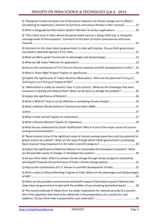 INSIGHTS ON INDIA SCIENCE & TECHNOLOGY Q & A - 2014
http://insightsonindia.com INSIGHTS Page 2
Q-“Mangrove Forests has been one of the potent indicators of climate change and its affects”.
Considering its importance, mention its functions and various threats in their survival?...............19
Q-What is Geographical Information System? Mention its various applications.............................20
Q-“The critical issue in India, where the penta-valent vaccine is being rolled out, is raising the
coverage levels of immunization”. Comment on the basis of recent controversies and issues
involved.............................................................................................................................................21
Q-Comment on the steps taken by government to deal with Leprosy. Do you think government
has failed to deal with leprosy? If Yes, Why .....................................................................................21
Q-What are Micro-grids? Enumerate its advantages and disadvantages. .......................................22
Q-What are QR Codes? Mention its applications.............................................................................23
Q-Discuss the contribution of Prof.Shatish Dhawan towards scientific developments in India ?...23
Q-What is ‘Brain-flight’ Project? Explain its significance..................................................................24
Q-Explain the significance of ‘Indian Neutrino Observatory’. What are the potential‗Geological,
Radiological and Biological’impact of INO? .....................................................................................24
Q-’ Malnutrition is a blot on country’s face in 21st century’. What are the challenges that exert
resistance in dealing with Malnutrition? What can be done to abridge the problem? ...................26
Q-Explain the significance of Biobots?..............................................................................................26
Q-What is MOCLIC? How it can be effective in combating climate change? ...................................26
Q-What is Ballistic Missile Defence? Comment on India’s BMD ......................................................27
system...............................................................................................................................................27
Q-What is Polar Vertex? Explain its implications..............................................................................27
Q-What is Rosetta Mission? Explain its importance.........................................................................28
Q-What do you understand by Ocean Acidification? Why it is one of the major causes of concern
among environmentalists? ...............................................................................................................29
Q-“Nano-science is one of the significant areas of interest among researchers and has potential to
groom science as a whole”. What are the ways through which Indian government is promoting
Nano-Science? How important it is for India’s scientific progress? .................................................30
Q-Explain the significance of National Mission for Sustainable the Himalayan Ecosystem? What
are the possible causes of changes in Himalayan Eco-system?........................................................30
Q-Do you think India’s effort to combat climate change through various programs and policies
well placed? Evaluate the performance of India’s climate change policies .....................................31
Q-Discuss the contributions of C.V. Raman in scientific development of India...............................32
Q-Write a note on Ethanol Blending Program of India. What are the advantages and disadvantages
of EBP? ..............................................................................................................................................33
Q-What are the possible environmental and health impact of biomedical wastes? Mention the
steps taken by government to deal with the problem of accumulating biomedical waste. ............34
Q-‘The recent outbreak of ‘Ebola Virus’ has wider implications for national security of a country’.
One of the questions that need to be addressed is the preparedness of a country for such
epidemic. Do you think India is prepared for such outbreaks?........................................................35
 