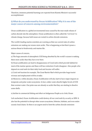 INSIGHTS ON INDIA SCIENCE & TECHNOLOGY Q & A - 2014
http://insightsonindia.com INSIGHTS Page 29
Therefore, immense potential learnings are expected from Rosetta Mission's successful
accomplishment
Q-What do you understand by Ocean Acidification? Why it is one of the
major causes of concern among environmentalists?
Ocean acidification is a global environmental issue caused by the man-made release of
carbon dioxide into the atmosphere. Ocean acidification is often called the "evil twin" to
climate change, because both issues are rooted in carbon dioxide emissions.
The world's leading marine scientists are warning us that our current rates of carbon
emissions are making our oceans more acidic. This is happening so fast that it poses a
serious threat to biodiversity and marine life.
Major causes of concern,
a) The huge amounts of atmospheric CO2 being absorbed by the world‘s oceans is making
them more acidic than they have ever been.
b) Ocean acidification can lead to disappearance of Coral reefs which provide habitat for
most of the marine species and these will face extinction if reefs disappear. Also people who
depend on coral reefs for their daily food and income will suffer.
c) Coral reef tourism for example, The Great Barrier Reef which provides huge tourist
revenue and employment will be at stake.
d) Moreover, within decades, Ocean Acidification will also start to have major impacts on
temperate and polar water ecosystems. In fact, colder water absorbs higher levels of CO2
than warmer water. Our polar seas are already so acidic that they are starting to dissolve
some shells.
e) decline in commercial fishing and effect on Indigenous People as in Artic Ocean
Left unchecked, Ocean Acidification could destroy all our coral reefs by as early as 2050. It
also has the potential to disrupt other ocean ecosystems, fisheries, habitats, and even entire
oceanic food chains. So there is an urgent need to limit the carbon dioxide emissions
 