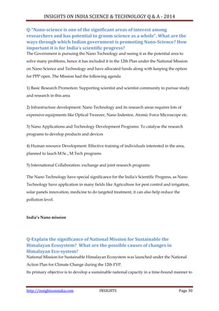 INSIGHTS ON INDIA SCIENCE & TECHNOLOGY Q & A - 2014
http://insightsonindia.com INSIGHTS Page 30
Q-“Nano-science is one of the significant areas of interest among
researchers and has potential to groom science as a whole”. What are the
ways through which Indian government is promoting Nano-Science? How
important it is for India’s scientific progress?
The Government is pursuing the Nano Technology and seeing it as the potential area to
solve many problems, hence it has included it in the 12th Plan under the National Mission
on Nano Science and Technology and have allocated funds along with keeping the option
for PPP open. The Mission had the following agenda
1) Basic Research Promotion: Supporting scientist and scientist community to pursue study
and research in this area
2) Infrastructure development: Nano Technology and its research areas requires lots of
expensive equipments like Optical Tweezer, Nano Indentor, Atomic Force Microscope etc.
3) Nano Applications and Technology Development Programs: To catalyse the research
programs to develop products and devices
4) Human resource Development: Effective training of individuals interested in the area,
planned to lauch M.Sc., M.Tech programs
5) International Collaboration: exchange and joint research programs
The Nano Technology have special significance for the India's Scientific Progress, as Nano
Technology have application in many fields like Agriculture for pest control and irrigation,
solar panels innovation, medicine to do targeted treatment, it can also help reduce the
pollution level.
India’s Nano mission
Q-Explain the significance of National Mission for Sustainable the
Himalayan Ecosystem? What are the possible causes of changes in
Himalayan Eco-system?
National Mission for Sustainable Himalayan Ecosystem was launched under the National
Action Plan for Climate Change during the 12th FYP.
Its primary objective is to develop a sustainable national capacity in a time-bound manner to
 
