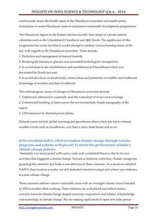 INSIGHTS ON INDIA SCIENCE & TECHNOLOGY Q & A - 2014
http://insightsonindia.com INSIGHTS Page 31
continuously assess the health status of the Himalayan ecosystem and enable policy
formulation to assist Himalayan states to implement sustainable development programmes.
The Himalayan region on the Indian side has recently been target of various natural
calamities such as the Uttarakhand Cloudburst and J&K floods. The significance of this
programme lies in the fact that it would attempt to address various burning issues of the
day with regards to the Himalayan ecosystem. These include,
1. Prediction and management of natural hazards
2. Studying the himalayan glaciers and associated hydrological consequences.
3. It would assist in the rehabilitation and resettlement of Uttarakhand which was
devastated by floods last year.
4. It would also focus on biodiversity conservation and protection of wildlife and traditional
knowledge of societies and their livelihoods.
The anthropogenic causes of changes in Himalayan ecosystem include:
1. Unplanned urbanization especially near the watershed of rivers such as Ganga.
2. Unrestricted building of dams across the environmentally fragile topography of the
region.
3. CO2 emissions by thermal power plants.
Natural causes include global warming and greenhouse effect which has led to extreme
weather events such as cloudbursts, very heavy rains, flash floods and so on.
Q-Do you think India’s effort to combat climate change through various
programs and policies well placed? Evaluate the performance of India’s
climate change policies
Humanity was never posed with such a wide scale existential threat as due to its own
activities that triggered a climate change. Termed as holocene extinction, climate change has
gained global attention and India is not oblivious to these concerns. As a result we adopted
NAPCC that involves a motley set of 8 dedicated mission to adapt and enhace our resilience
towards cilmate change.
These missions address various vulnerable areas with an oversight climate council headed
by PM to monitor their working. These missions are well placed and reflects India's
concerns towards climate change despite economic imperatives and infancy of knowledge
and technology in climate change. We are making rapid stride to open new solar power
 