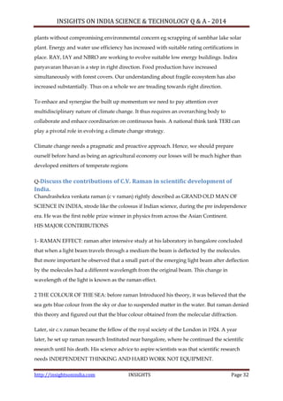 INSIGHTS ON INDIA SCIENCE & TECHNOLOGY Q & A - 2014
http://insightsonindia.com INSIGHTS Page 32
plants without compromising environmemtal concern eg scrapping of sambhar lake solar
plant. Energy and water use efficiency has increased with suitable rating certifications in
place. RAY, IAY and NBRO are working to evolve suitable low energy buildings. Indira
paryavaran bhavan is a step in right direction. Food production have increased
simultaneously with forest covers. Our understanding about fragile ecosystem has also
increased substantially. Thus on a whole we are treading towards right direction.
To enhace and synergise the built up momentum we need to pay attention over
multidisciplinary nature of climate change. It thus requires an overarching body to
collaborate and enhace coordinarion on continuous basis. A national think tank TERI can
play a pivotal role in evolving a climate change strategy.
Climate change needs a pragmatic and proactive approach. Hence, we should prepare
ourself before hand as being an agricultural economy our losses will be much higher than
developed emitters of temperate regions
Q-Discuss the contributions of C.V. Raman in scientific development of
India.
Chandrashekra venkata raman (c v raman) rightly described as GRAND OLD MAN OF
SCIENCE IN INDIA, strode like the colossus if Indian science, during the pre independence
era. He was the first noble prize winner in physics from across the Asian Continent.
HIS MAJOR CONTRIBUTIONS
1- RAMAN EFFECT: raman after intensive study at his laboratory in bangalore concluded
that when a light beam travels through a medium the beam is deflected by the molecules.
But more important he observed that a small part of the emerging light beam after deflection
by the molecules had a different wavelength from the original beam. This change in
wavelength of the light is known as the raman effect.
2 THE COLOUR OF THE SEA: before raman Introduced his theory, it was believed that the
sea gets blue colour from the sky or due to suspended matter in the water. But raman denied
this theory and figured out that the blue colour obtained from the molecular diffraction.
Later, sir c.v.raman became the fellow of the royal society of the London in 1924. A year
later, he set up raman research Instituted near bangalore, where he continued the scientific
research until his death. His science advice to aspire scientists was that scientific research
needs INDEPENDENT THINKING AND HARD WORK NOT EQUIPMENT.
 