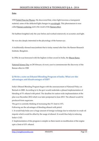 INSIGHTS ON INDIA SCIENCE & TECHNOLOGY Q & A - 2014
http://insightsonindia.com INSIGHTS Page 33
Extra
1930 Nobel Prize for Physics. He discovered that, when light traverses a transparent
material, some of the deflected light changes in wavelength. This phenomenon is now
called Raman scattering and is the result of the Raman effect.
He hadbeen knighted only the year before and worked extensively on acoustics and light.
He was also deeply interested in the physiology of the human eye.
A traditionally-dressed man,institute that is today named after him: the Raman Research
Institute, Bangalore.
In 1954, he was honoured with the highest civilian award in India, the Bharat Ratna.
National Science Day on 28 February of every year to commemorate the discovery of the
Raman effect in 1928
Q-Write a note on Ethanol Blending Program of India. What are the
advantages and disadvantages of EBP?
India's Ethanol Blending Program began with the announcement of National Policy on
Biofuels in 2008. According to it, the govt would undertake a phased implementation of
blending of 5% ethanol with petrol. The deadline for nation-wide implementation of the
plan was December 2012 which was later postponed to June 2013. The ethanol would be
produced from sugarcane.
The govt is currently thinking of increasing this 5% limit to 10%.
Following are the advantages of blending ethanol with petrol:
1. It would help India save a huge amount of foreign exchange due to reduction in crude oil
imports which would be offset by the usage of ethanol. It would thus help in reducing
India's CAD.
2. Implementation of this program is simpler as there needs no modification of the engine
upto a limit of 10% ethanol.
 