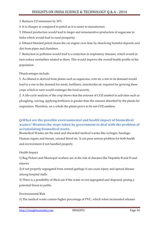 INSIGHTS ON INDIA SCIENCE & TECHNOLOGY Q & A - 2014
http://insightsonindia.com INSIGHTS Page 34
3. Reduces CO emissions by 30%
4. It is cheaper as compared to petrol as it is easier to manufacture.
5. Ethanol production would lead to larger and remunerative production of sugarcane in
India which would lead to rural prosperity.
6. Ethanol blended petrol cleans the car engine over time by dissolving harmful deposits and
dirt from pipes and chambers.
7. Reduction in pollution would lead to a reduction in respiratory diseases, which would in
turn reduce mortalities related to them. This would improve the overall health profile of the
population.
Disadvantages include:
1. As ethanol is derived from plants such as sugarcane, corn etc a rise in its demand would
lead to a rise in the demand for seeds, fertilisers, insecticides etc required for growing these
crops which in turn would endanger the food security.
2. A life-cycle analysis of the crop shows that the amount of CO2 emitted in activities such as
ploughing, sowing, applying fertilizers is greater than the amount absorbed by the plants for
respiration. Therefore, on a whole the plants prove to be net CO2 emitters
Q-What are the possible environmental and health impact of biomedical
wastes? Mention the steps taken by government to deal with the problem of
accumulating biomedical waste.
Biomedical Wastes are the used and discarded medical wastes like syringes, bandage,
Human organs and tissues, unused blood etc. It can pose serious problem for both health
and environment if not handled properly
Health Impact
1) Rag Pickers and Municipal workers are at the risk of diseases like Hepatitis B and D and
injuries
2) if not properly segregated from normal garbage it can cause injury and spread disease
among hospital staffs
3) There is a possibility of illicit use if the waste in not segregated and disposed, posing a
potential threat to public
Environmental Risk
1) The medical waste contain higher percentage of PVC, which when incinerated releases
 