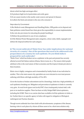 INSIGHTS ON INDIA SCIENCE & TECHNOLOGY Q & A - 2014
http://insightsonindia.com INSIGHTS Page 35
dioxin which has high carcinogen effect
2) It produces high level of particulates and acidic gases
3) It can causes toxicity in the nearby water sources and spread of diseases
4) it affects the birds and animals in the area who consume it
Steps taken by Government
1) Bio Medical waste (Management and Handling) Rules, 1998 guides on its disposal and
State pollution control board have been given the responsibility to ensure implementation
2) the rule also provisions for educating the people handling it
3) Defines the punishment in case of non-compliance
4) It Bio Medical Waste Management plan categories, colour codes, labels, segregate and
defines the disposal method for each category
Q-‘The recent outbreak of ‘Ebola Virus’ has wider implications for national
security of a country’. One of the questions that need to be addressed is the
preparedness of a country for such epidemic. Do you think India is
prepared for such outbreaks?
"Ebola Virus" which has broken out as a epidemic in the past and present has severely
affected several Sub Sahara nations (Ghana, Sierra Leone etc.,). The reason which people
attribute to this is the rural nature of their economies and the tropical climate prevalent at
these locations.
Ebola virus is highly contagious and is transmitted by bodily fluids of one individual to
another. This is the main reason why specialists are even reluctant to even treat persons
suffering with Ebola with high mortality of 70 to 90%.
Given the location of Indian subcontinent and its climatology, India has a high probability of
such epidemics breaking out. Mitigation and prevention of epidemics in India is currently
very grim. At rural levels (grass root levels) PHC‘s have inadequately trained staff, with
poor or no medicine supplies. There has been no fully fledged R&D about epidemics,
including the ICMR. There is no concise data base available of all the epidemics in India so
far. Further there is no specific agency in India with regard to mitigation of Biological,
radiological and Nuclear disasters.
Though recent outbreaks have been dealt with advertisements, symptoms of the disease,
banning visits to such places by citizens all these seem to be a short term solution only.
 