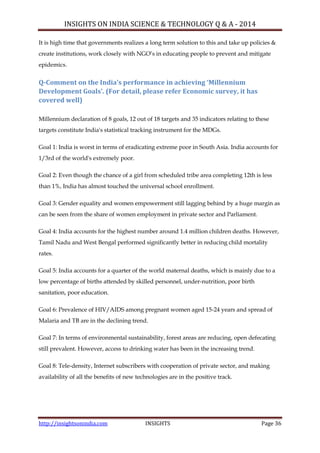 INSIGHTS ON INDIA SCIENCE & TECHNOLOGY Q & A - 2014
http://insightsonindia.com INSIGHTS Page 36
It is high time that governments realizes a long term solution to this and take up policies &
create institutions, work closely with NGO‘s in educating people to prevent and mitigate
epidemics.
Q-Comment on the India’s performance in achieving ‘Millennium
Development Goals’. (For detail, please refer Economic survey, it has
covered well)
Millennium declaration of 8 goals, 12 out of 18 targets and 35 indicators relating to these
targets constitute India's statistical tracking instrument for the MDGs.
Goal 1: India is worst in terms of eradicating extreme poor in South Asia. India accounts for
1/3rd of the world's extremely poor.
Goal 2: Even though the chance of a girl from scheduled tribe area completing 12th is less
than 1%, India has almost touched the universal school enrollment.
Goal 3: Gender equality and women empowerment still lagging behind by a huge margin as
can be seen from the share of women employment in private sector and Parliament.
Goal 4: India accounts for the highest number around 1.4 million children deaths. However,
Tamil Nadu and West Bengal performed significantly better in reducing child mortality
rates.
Goal 5: India accounts for a quarter of the world maternal deaths, which is mainly due to a
low percentage of births attended by skilled personnel, under-nutrition, poor birth
sanitation, poor education.
Goal 6: Prevalence of HIV/AIDS among pregnant women aged 15-24 years and spread of
Malaria and TB are in the declining trend.
Goal 7: In terms of environmental sustainability, forest areas are reducing, open defecating
still prevalent. However, access to drinking water has been in the increasing trend.
Goal 8: Tele-density, Internet subscribers with cooperation of private sector, and making
availability of all the benefits of new technologies are in the positive track.
 