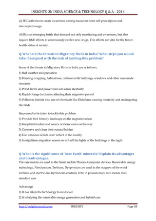 INSIGHTS ON INDIA SCIENCE & TECHNOLOGY Q & A - 2014
http://insightsonindia.com INSIGHTS Page 38
(e) IEC activities to create awareness among masses to deter self prescription and
interrupted usage.
AMR is an emerging battle that demand not only monitoring and awareness, but also
require R&D efforts to continuously evolve new drugs. This efforts are vital for the future
health status of society.
Q-What are the threats to Migratory Birds in India? What steps you would
take if assigned with the task of tackling this problem?
Some of the threats to Migratory Birds in India are as follows:
1) Bad weather and predation
2) Hunting, trapping, habitat loss, collision with buildings, windows and other man made
structure
3) Wind farms and power lines can cause mortality
4) Rapid change in climate affecting their migration period
5) Pollution, habitat loss, use of chemicals like Diclofenac causing mortality and endangering
the birds
Steps need to be taken to tackle this problem
1) Provide bird friendly landscape on the migration route
2) Keep bird feeders and source of clean water on the way
3) Conserve and clean their natural habitat
4) Use windows which don't reflect in the locality
5) In nighttime migration season switch off the lights of the buildings in the night
Q-What is the significance of ‘Rare Earth’ minerals? Explain its advantages
and disadvantages.
The rare metals are used in the Smart mobile Phones, Computer devices, Renewable energy
technology, Neodymium, Terbium, Dysprosium are used in the magnets of the wind
turbines and electric and hybrid cars contains 10 to 15 pounds more rare metals than
standard cars
Advantage
1) It has taken the technology to next level
2) It is helping the renewable energy generation and hybrid cars
 