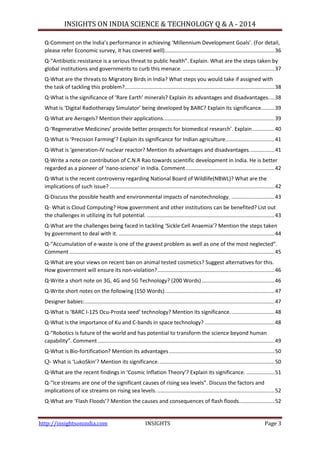 INSIGHTS ON INDIA SCIENCE & TECHNOLOGY Q & A - 2014
http://insightsonindia.com INSIGHTS Page 3
Q-Comment on the India’s performance in achieving ‘Millennium Development Goals’. (For detail,
please refer Economic survey, it has covered well)..........................................................................36
Q-“Antibiotic resistance is a serious threat to public health”. Explain. What are the steps taken by
global institutions and governments to curb this menace...............................................................37
Q-What are the threats to Migratory Birds in India? What steps you would take if assigned with
the task of tackling this problem?.....................................................................................................38
Q-What is the significance of ‘Rare Earth’ minerals? Explain its advantages and disadvantages....38
What is ‘Digital Radiotherapy Simulator’ being developed by BARC? Explain its significance.........39
Q-What are Aerogels? Mention their applications...........................................................................39
Q-‘Regenerative Medicines’ provide better prospects for biomedical research’. Explain...............40
Q-What is ‘Precision Farming’? Explain its significance for Indian agriculture.................................41
Q-What is ‘generation-IV nuclear reactor? Mention its advantages and disadvantages.................41
Q-Write a note on contribution of C.N.R Rao towards scientific development in India. He is better
regarded as a pioneer of ‘nano-science’ in India. Comment............................................................42
Q-What is the recent controversy regarding National Board of Wildlife(NBWL)? What are the
implications of such issue? ...............................................................................................................42
Q-Discuss the possible health and environmental impacts of nanotechnology. .............................43
Q- What is Cloud Computing? How government and other institutions can be benefited? List out
the challenges in utilizing its full potential. ......................................................................................43
Q-What are the challenges being faced in tackling ‘Sickle Cell Anaemia’? Mention the steps taken
by government to deal with it. .........................................................................................................44
Q-“Accumulation of e-waste is one of the gravest problem as well as one of the most neglected”.
Comment ..........................................................................................................................................45
Q-What are your views on recent ban on animal tested cosmetics? Suggest alternatives for this.
How government will ensure its non-violation?...............................................................................46
Q-Write a short note on 3G, 4G and 5G Technology? (200 Words).................................................46
Q-Write short notes on the following (150 Words)..........................................................................47
Designer babies:................................................................................................................................47
Q-What is ‘BARC I-125 Ocu-Prosta seed’ technology? Mention its significance..............................48
Q-What is the importance of Ku and C-bands in space technology? ...............................................48
Q-“Robotics is future of the world and has potential to transform the science beyond human
capability”. Comment .......................................................................................................................49
Q-What is Bio-fortification? Mention its advantages.......................................................................50
Q- What is ‘LukoSkin’? Mention its significance. .............................................................................50
Q-What are the recent findings in ‘Cosmic Inflation Theory’? Explain its significance. ...................51
Q-“Ice streams are one of the significant causes of rising sea levels”. Discuss the factors and
implications of ice streams on rising sea levels................................................................................52
Q-What are ‘Flash Floods’? Mention the causes and consequences of flash floods........................52
 