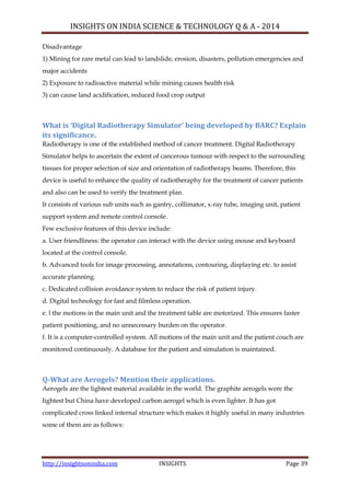 INSIGHTS ON INDIA SCIENCE & TECHNOLOGY Q & A - 2014
http://insightsonindia.com INSIGHTS Page 39
Disadvantage
1) Mining for rare metal can lead to landslide, erosion, disasters, pollution emergencies and
major accidents
2) Exposure to radioactive material while mining causes health risk
3) can cause land acidification, reduced food crop output
What is ‘Digital Radiotherapy Simulator’ being developed by BARC? Explain
its significance.
Radiotherapy is one of the established method of cancer treatment. Digital Radiotherapy
Simulator helps to ascertain the extent of cancerous tumour with respect to the surrounding
tissues for proper selection of size and orientation of radiotherapy beams. Therefore, this
device is useful to enhance the quality of radiotheraphy for the treatment of cancer patients
and also can be used to verify the treatment plan.
It consists of various sub units such as gantry, collimator, x-ray tube, imaging unit, patient
support system and remote control console.
Few exclusive features of this device include:
a. User friendliness: the operator can interact with the device using mouse and keyboard
located at the control console.
b. Advanced tools for image processing, annotations, contouring, displaying etc. to assist
accurate planning.
c. Dedicated collision avoidance system to reduce the risk of patient injury.
d. Digital technology for fast and filmless operation.
e. l the motions in the main unit and the treatment table are motorized. This ensures faster
patient positioning, and no unnecessary burden on the operator.
f. It is a computer-controlled system. All motions of the main unit and the patient couch are
monitored continuously. A database for the patient and simulation is maintained.
Q-What are Aerogels? Mention their applications.
Aerogels are the lightest material available in the world. The graphite aerogels were the
lightest but China have developed carbon aerogel which is even lighter. It has got
complicated cross linked internal structure which makes it highly useful in many industries
some of them are as follows:
 