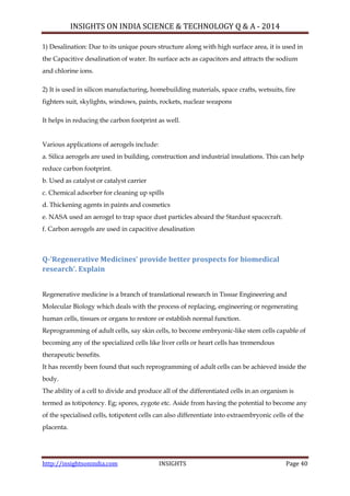INSIGHTS ON INDIA SCIENCE & TECHNOLOGY Q & A - 2014
http://insightsonindia.com INSIGHTS Page 40
1) Desalination: Due to its unique pours structure along with high surface area, it is used in
the Capacitive desalination of water. Its surface acts as capacitors and attracts the sodium
and chlorine ions.
2) It is used in silicon manufacturing, homebuilding materials, space crafts, wetsuits, fire
fighters suit, skylights, windows, paints, rockets, nuclear weapons
It helps in reducing the carbon footprint as well.
Various applications of aerogels include:
a. Silica aerogels are used in building, construction and industrial insulations. This can help
reduce carbon footprint.
b. Used as catalyst or catalyst carrier
c. Chemical adsorber for cleaning up spills
d. Thickening agents in paints and cosmetics
e. NASA used an aerogel to trap space dust particles aboard the Stardust spacecraft.
f. Carbon aerogels are used in capacitive desalination
Q-‘Regenerative Medicines’ provide better prospects for biomedical
research’. Explain
Regenerative medicine is a branch of translational research in Tissue Engineering and
Molecular Biology which deals with the process of replacing, engineering or regenerating
human cells, tissues or organs to restore or establish normal function.
Reprogramming of adult cells, say skin cells, to become embryonic-like stem cells capable of
becoming any of the specialized cells like liver cells or heart cells has tremendous
therapeutic benefits.
It has recently been found that such reprogramming of adult cells can be achieved inside the
body.
The ability of a cell to divide and produce all of the differentiated cells in an organism is
termed as totipotency. Eg; spores, zygote etc. Aside from having the potential to become any
of the specialised cells, totipotent cells can also differentiate into extraembryonic cells of the
placenta.
 