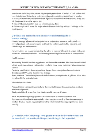 INSIGHTS ON INDIA SCIENCE & TECHNOLOGY Q & A - 2014
http://insightsonindia.com INSIGHTS Page 43
sanctuaries- including dams, mines, highways or power lines. With lack of civil bodies and
experts in the new body, these projects won't pass through the required level of scrutiny
2) It will create threat to the environment, especially with shrunk forest area and many wild
life threatened it won't be a good step
3) Man Wild animal conflict may see a rise in coming days
4) Even though it will move the projects faster but sustainability will be a challenge in the
coming days.
Q-Discuss the possible health and environmental impacts of
nanotechnology.
Nanotechnology relates to the manipulation of matter at an atomic or molecular level.
Several products such as sunscreens, anti-bacterial surfaces, automobile tyres and anti-
cancer drugs use nanoparticles.
However, there are concerns regarding the safety of nanoparticles and its impact on human
health and on the environment. The following are the implications of use of nanoparticles:
Health hazards:
Respiratory diseases: Studies suggest that inhalation of nanofibers, which are used in aircraft
wings, tennis racquets and various other products, could cause pulmonary diseases such as
fibrosis.
Genetical modification: Tests on rats have shown that consumption of nano-titanium
dioxide caused DNA and chromosome damage.
Toxic products: Despite being inert safe as bulk matter, nanoparticles of gild and silver have
been found to be seriously toxic.
Environmental hazards:
Nanopollution: Nanoparticles may have the potential to cause bioaccumulation in plants
and microorganisms.
Biodegradability: It is not clear how biodegradable nanoparticles are.
Thus, despite having a huge potential in various fields of scientific research and
development, the safety of nanoparticles raises huge concerns. It is therefore necessary to
conduct detailed studies regarding their safety before nanotechnology is put to use more
liberally.
Q- What is Cloud Computing? How government and other institutions can
be benefited? List out the challenges in utilizing its full potential.
 