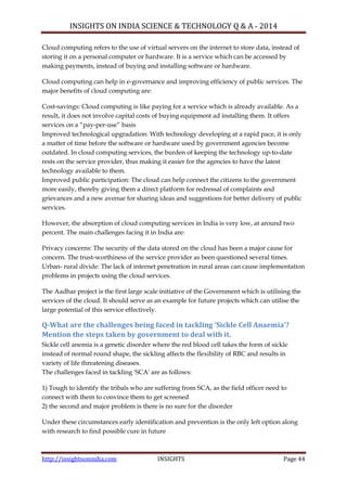 INSIGHTS ON INDIA SCIENCE & TECHNOLOGY Q & A - 2014
http://insightsonindia.com INSIGHTS Page 44
Cloud computing refers to the use of virtual servers on the internet to store data, instead of
storing it on a personal computer or hardware. It is a service which can be accessed by
making payments, instead of buying and installing software or hardware.
Cloud computing can help in e-governance and improving efficiency of public services. The
major benefits of cloud computing are:
Cost-savings: Cloud computing is like paying for a service which is already available. As a
result, it does not involve capital costs of buying equipment ad installing them. It offers
services on a ―pay-per-use‖ basis
Improved technological upgradation: With technology developing at a rapid pace, it is only
a matter of time before the software or hardware used by government agencies become
outdated. In cloud computing services, the burden of keeping the technology up-to-date
rests on the service provider, thus making it easier for the agencies to have the latest
technology available to them.
Improved public participation: The cloud can help connect the citizens to the government
more easily, thereby giving them a direct platform for redressal of complaints and
grievances and a new avenue for sharing ideas and suggestions for better delivery of public
services.
However, the absorption of cloud computing services in India is very low, at around two
percent. The main challenges facing it in India are:
Privacy concerns: The security of the data stored on the cloud has been a major cause for
concern. The trust-worthiness of the service provider as been questioned several times.
Urban- rural divide: The lack of internet penetration in rural areas can cause implementation
problems in projects using the cloud services.
The Aadhar project is the first large scale initiative of the Government which is utilising the
services of the cloud. It should serve as an example for future projects which can utilise the
large potential of this service effectively.
Q-What are the challenges being faced in tackling ‘Sickle Cell Anaemia’?
Mention the steps taken by government to deal with it.
Sickle cell anemia is a genetic disorder where the red blood cell takes the form of sickle
instead of normal round shape, the sickling affects the flexibility of RBC and results in
variety of life threatening diseases.
The challenges faced in tackling 'SCA' are as follows:
1) Tough to identify the tribals who are suffering from SCA, as the field officer need to
connect with them to convince them to get screened
2) the second and major problem is there is no sure for the disorder
Under these circumstances early identification and prevention is the only left option along
with research to find possible cure in future
 