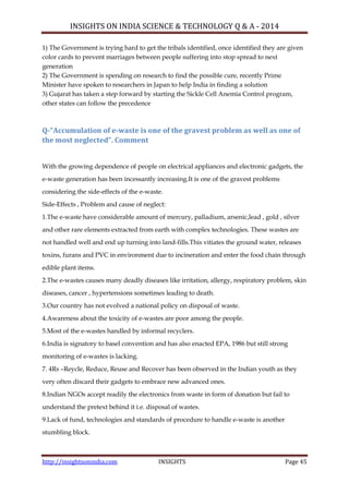 INSIGHTS ON INDIA SCIENCE & TECHNOLOGY Q & A - 2014
http://insightsonindia.com INSIGHTS Page 45
1) The Government is trying hard to get the tribals identified, once identified they are given
color cards to prevent marriages between people suffering into stop spread to next
generation
2) The Government is spending on research to find the possible cure, recently Prime
Minister have spoken to researchers in Japan to help India in finding a solution
3) Gujarat has taken a step forward by starting the Sickle Cell Anemia Control program,
other states can follow the precedence
Q-“Accumulation of e-waste is one of the gravest problem as well as one of
the most neglected”. Comment
With the growing dependence of people on electrical appliances and electronic gadgets, the
e-waste generation has been incessantly increasing.It is one of the gravest problems
considering the side-effects of the e-waste.
Side-Effects , Problem and cause of neglect:
1.The e-waste have considerable amount of mercury, palladium, arsenic,lead , gold , silver
and other rare elements extracted from earth with complex technologies. These wastes are
not handled well and end up turning into land-fills.This vitiates the ground water, releases
toxins, furans and PVC in environment due to incineration and enter the food chain through
edible plant items.
2.The e-wastes causes many deadly diseases like irritation, allergy, respiratory problem, skin
diseases, cancer , hypertensions sometimes leading to death.
3.Our country has not evolved a national policy on disposal of waste.
4.Awareness about the toxicity of e-wastes are poor among the people.
5.Most of the e-wastes handled by informal recyclers.
6.India is signatory to basel convention and has also enacted EPA, 1986 but still strong
monitoring of e-wastes is lacking.
7. 4Rs –Reycle, Reduce, Reuse and Recover has been observed in the Indian youth as they
very often discard their gadgets to embrace new advanced ones.
8.Indian NGOs accept readily the electronics from waste in form of donation but fail to
understand the pretext behind it i.e. disposal of wastes.
9.Lack of fund, technologies and standards of procedure to handle e-waste is another
stumbling block.
 