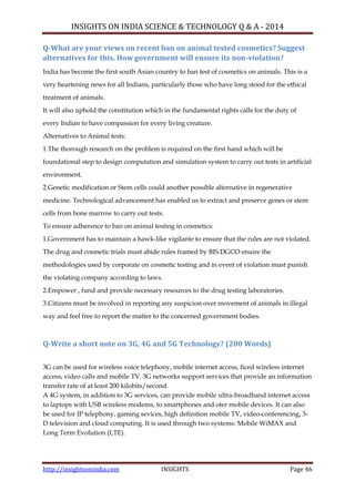 INSIGHTS ON INDIA SCIENCE & TECHNOLOGY Q & A - 2014
http://insightsonindia.com INSIGHTS Page 46
Q-What are your views on recent ban on animal tested cosmetics? Suggest
alternatives for this. How government will ensure its non-violation?
India has become the first south Asian country to ban test of cosmetics on animals. This is a
very heartening news for all Indians, particularly those who have long stood for the ethical
treatment of animals.
It will also uphold the constitution which in the fundamental rights calls for the duty of
every Indian to have compassion for every living creature.
Alternatives to Animal tests:
1.The thorough research on the problem is required on the first hand which will be
foundational step to design computation and simulation system to carry out tests in artificial
environment.
2.Genetic modification or Stem cells could another possible alternative in regenerative
medicine. Technological advancement has enabled us to extract and preserve genes or stem
cells from bone marrow to carry out tests.
To ensure adherence to ban on animal testing in cosmetics:
1.Government has to maintain a hawk-like vigilante to ensure that the rules are not violated.
The drug and cosmetic trials must abide rules framed by BIS.DGCO enuire the
methodologies used by corporate on cosmetic testing and in event of violation must punish
the violating company according to laws.
2.Empower , fund and provide necessary resources to the drug testing laboratories.
3.Citizens must be involved in reporting any suspicion over movement of animals in illegal
way and feel free to report the matter to the concerned government bodies.
Q-Write a short note on 3G, 4G and 5G Technology? (200 Words)
3G can be used for wireless voice telephony, mobile internet access, ficed wireless internet
access, video calls and mobile TV. 3G networks support services that provide an information
transfer rate of at least 200 kilobits/second.
A 4G system, in addition to 3G services, can provide mobile ultra-broadband internet access
to laptops with USB wireless modems, to smartphones and oter mobile devices. It can also
be used for IP telephony, gaming sevices, high definition mobile TV, video-conferencing, 3-
D television and cloud computing. It is used through two systems: Mobile WiMAX and
Long Term Evolution (LTE).
 