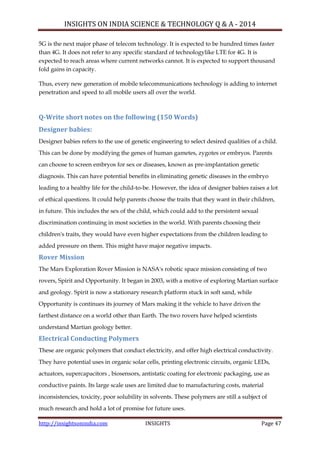 INSIGHTS ON INDIA SCIENCE & TECHNOLOGY Q & A - 2014
http://insightsonindia.com INSIGHTS Page 47
5G is the next major phase of telecom technology. It is expected to be hundred times faster
than 4G. It does not refer to any specific standard of technologylike LTE for 4G. It is
expected to reach areas where current networks cannot. It is expected to support thousand
fold gains in capacity.
Thus, every new generation of mobile telecommunications technology is adding to internet
penetration and speed to all mobile users all over the world.
Q-Write short notes on the following (150 Words)
Designer babies:
Designer babies refers to the use of genetic engineering to select desired qualities of a child.
This can be done by modifying the genes of human gametes, zygotes or embryos. Parents
can choose to screen embryos for sex or diseases, known as pre-implantation genetic
diagnosis. This can have potential benefits in eliminating genetic diseases in the embryo
leading to a healthy life for the child-to-be. However, the idea of designer babies raises a lot
of ethical questions. It could help parents choose the traits that they want in their children,
in future. This includes the sex of the child, which could add to the persistent sexual
discrimination continuing in most societies in the world. With parents choosing their
children's traits, they would have even higher expectations from the children leading to
added pressure on them. This might have major negative impacts.
Rover Mission
The Mars Exploration Rover Mission is NASA's robotic space mission consisting of two
rovers, Spirit and Opportunity. It began in 2003, with a motive of exploring Martian surface
and geology. Spirit is now a stationary research platform stuck in soft sand, while
Opportunity is continues its journey of Mars making it the vehicle to have driven the
farthest distance on a world other than Earth. The two rovers have helped scientists
understand Martian geology better.
Electrical Conducting Polymers
These are organic polymers that conduct electricity, and offer high electrical conductivity.
They have potential uses in organic solar cells, printing electronic circuits, organic LEDs,
actuators, supercapacitors , biosensors, antistatic coating for electronic packaging, use as
conductive paints. Its large scale uses are limited due to manufacturing costs, material
inconsistencies, toxicity, poor solubility in solvents. These polymers are still a subject of
much research and hold a lot of promise for future uses.
 