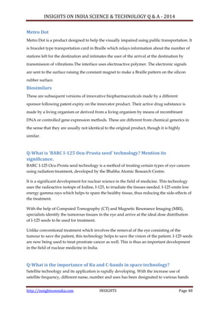 INSIGHTS ON INDIA SCIENCE & TECHNOLOGY Q & A - 2014
http://insightsonindia.com INSIGHTS Page 48
Metro Dot
Metro Dot is a product designed to help the visually impaired using public transportation. It
is bracelet type transportation card in Braille which relays information about the number of
stations left for the destination and intimates the user of the arrival at the destination by
transmission of vibrations.The interface uses electroactive polymer. The electronic signals
are sent to the surface raising the constant magnet to make a Braille pattern on the silicon
rubber surface.
Biosimilars
These are subsequent versions of innovative biopharmaceuticals made by a different
sponsor following patent expiry on the innovator product. Their active drug substance is
made by a living organism or derived from a living organism by means of recombinant
DNA or controlled gene expression methods. These are different from chemical generics in
the sense that they are usually not identical to the original product, though it is highly
similar.
Q-What is ‘BARC I-125 Ocu-Prosta seed’ technology? Mention its
significance.
BARC I-125 Ocu-Prosta seed technology is a method of treating certain types of eye cancers
using radiation treatment, developed by the Bhabha Atomic Research Centre.
It is a significant development for nuclear science in the field of medicine. This technology
uses the radioactive isotope of Iodine, I-125, to irradiate the tissues needed. I-125 emits low
energy gamma rays which helps to spare the healthy tissue, thus reducing the side-effects of
the treatment.
With the help of Computed Tomography (CT) and Magnetic Resonance Imaging (MRI),
specialists identify the tumorous tissues in the eye and arrive at the ideal dose distribution
of I-125 seeds to be used for treatment.
Unlike conventional treatment which involves the removal of the eye consisting of the
tumour to save the patient, this technology helps to save the vision of the patient. I-125 seeds
are now being used to treat prostrate cancer as well. This is thus an important development
in the field of nuclear medicine in India.
Q-What is the importance of Ku and C-bands in space technology?
Satellite technology and its application is rapidly developing. With the increase use of
satellite frequency, different name, number and uses has been designated to various bands
 