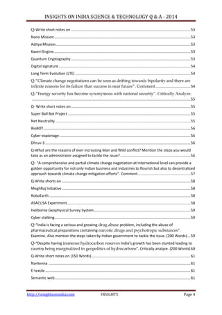 INSIGHTS ON INDIA SCIENCE & TECHNOLOGY Q & A - 2014
http://insightsonindia.com INSIGHTS Page 4
Q-Write short notes on ....................................................................................................................53
Nano Mission ....................................................................................................................................53
Aditya Mission...................................................................................................................................53
Kaveri Engine.....................................................................................................................................53
Quantum Cryptography....................................................................................................................53
Digital signature................................................................................................................................54
Long Term Evolution (LTE) ................................................................................................................54
Q-―Climate change negotiations can be seen as drifting towards bipolarity and there are
infinite reasons for its failure than success in near future‖. Comment..................................54
Q-―Energy security has become synonymous with national security‖. Critically Analyze.
..........................................................................................................................................................55
Q- Write short notes on....................................................................................................................55
Super Ball Bot Project .......................................................................................................................55
Net Neutrality ...................................................................................................................................55
BioBOT...............................................................................................................................................56
Cyber-espionage ...............................................................................................................................56
Dhruv-3 .............................................................................................................................................56
Q-What are the reasons of ever increasing Man and Wild conflict? Mention the steps you would
take as an administrator assigned to tackle the issue? ....................................................................56
Q- “A comprehensive and partial climate change negotiation at international level can provide a
golden opportunity for not only Indian business and industries to flourish but also to decentralized
approach towards climate change mitigation efforts”. Comment...................................................57
Q-Write shorts on .............................................................................................................................58
MeghRaj Initiative.............................................................................................................................58
RoboEarth .........................................................................................................................................58
ASACUSA Experiment........................................................................................................................58
Heliborne Geophysical Survey System..............................................................................................59
Cyber stalking....................................................................................................................................59
Q-“India is facing a serious and growing drug abuse problem, including the abuse of
pharmaceutical preparations containing narcotic drugs and psychotropic substances”.
Examine. Also mention the steps taken by Indian government to tackle the issue. (200 Words)...59
Q-“Despite having immense hydrocarbon reserves India’s growth has been stunted leading to
country being marginalized in geopolitics of hydrocarbons”. Critically analyze. (200 Words)60
Q-Write short notes on (150 Words)................................................................................................61
Nantenna ..........................................................................................................................................61
E-textile.............................................................................................................................................61
Semantic web....................................................................................................................................61
 
