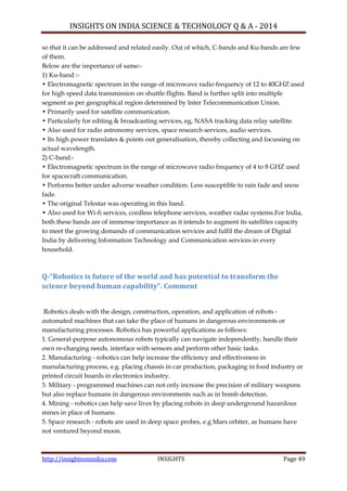 INSIGHTS ON INDIA SCIENCE & TECHNOLOGY Q & A - 2014
http://insightsonindia.com INSIGHTS Page 49
so that it can be addressed and related easily. Out of which, C-bands and Ku-bands are few
of them.
Below are the importance of same:-
1) Ku-band :-
• Electromagnetic spectrum in the range of microwave radio frequency of 12 to 40GHZ used
for high speed data transmission on shuttle flights. Band is further split into multiple
segment as per geographical region determined by Inter Telecommunication Union.
• Primarily used for satellite communication.
• Particularly for editing & broadcasting services, eg, NASA tracking data relay satellite.
• Also used for radio astronomy services, space research services, audio services.
• Its high power translates & points out generalisation, thereby collecting and focussing on
actual wavelength.
2) C-band:-
• Electromagnetic spectrum in the range of microwave radio frequency of 4 to 8 GHZ used
for spacecraft communication.
• Performs better under adverse weather condition. Less susceptible to rain fade and snow
fade.
• The original Telestar was operating in this band.
• Also used for Wi-fi services, cordless telephone services, weather radar systems.For India,
both these bands are of immense importance as it intends to augment its satellites capacity
to meet the growing demands of communication services and fulfil the dream of Digital
India by delivering Information Technology and Communication services in every
household.
Q-“Robotics is future of the world and has potential to transform the
science beyond human capability”. Comment
Robotics deals with the design, construction, operation, and application of robots -
automated machines that can take the place of humans in dangerous environments or
manufacturing processes. Robotics has powerful applications as follows:
1. General-purpose autonomous robots typically can navigate independently, handle their
own re-charging needs, interface with sensors and perform other basic tasks.
2. Manufacturing - robotics can help increase the efficiency and effectiveness in
manufacturing process, e.g. placing chassis in car production, packaging in food industry or
printed circuit boards in electronics industry.
3. Military - programmed machines can not only increase the precision of military weapons
but also replace humans in dangerous environments such as in bomb detection.
4. Mining - robotics can help save lives by placing robots in deep underground hazardous
mines in place of humans.
5. Space research - robots are used in deep space probes, e.g Mars orbiter, as humans have
not ventured beyond moon.
 