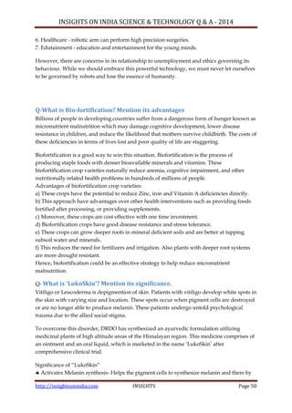 INSIGHTS ON INDIA SCIENCE & TECHNOLOGY Q & A - 2014
http://insightsonindia.com INSIGHTS Page 50
6. Healthcare - robotic arm can perform high precision surgeries.
7. Edutainment - education and entertainment for the young minds.
However, there are concerns in its relationship to unemployment and ethics governing its
behaviour. While we should embrace this powerful technology, we must never let ourselves
to be governed by robots and lose the essence of humanity.
Q-What is Bio-fortification? Mention its advantages
Billions of people in developing countries suffer from a dangerous form of hunger known as
micronutrient malnutrition which may damage cognitive development, lower disease
resistance in children, and reduce the likelihood that mothers survive childbirth. The costs of
these deficiencies in terms of lives lost and poor quality of life are staggering.
Biofortification is a good way to win this situation. Biofortification is the process of
producing staple foods with denser bioavailable minerals and vitamins. These
biofortification crop varieties naturally reduce anemia, cognitive impairment, and other
nutritionally related health problems in hundreds of millions of people.
Advantages of biofortification crop varieties:
a) These crops have the potential to reduce Zinc, iron and Vitamin A deficiencies directly.
b) This approach have advantages over other health interventions such as providing foods
fortified after processing, or providing supplements.
c) Moreover, these crops are cost effective with one time investment.
d) Biofortification crops have good disease resistance and stress tolerance.
e) These crops can grow deeper roots in mineral deficient soils and are better at tapping
subsoil water and minerals.
f) This reduces the need for fertilizers and irrigation. Also plants with deeper root systems
are more drought resistant.
Hence, biofortification could be an effective strategy to help reduce micronutrient
malnutrition.
Q- What is ‘LukoSkin’? Mention its significance.
Vitiligo or Leucoderma is depigmention of skin. Patients with vitiligo develop white spots in
the skin with varying size and location. These spots occur when pigment cells are destroyed
or are no longer able to produce melanin. These patients undergo untold psychological
trauma due to the allied social stigma.
To overcome this disorder, DRDO has synthesized an ayurvedic formulation utilizing
medicinal plants of high altitude areas of the Himalayan region. This medicine comprises of
an ointment and an oral liquid, which is marketed in the name ‗LukoSkin‘ after
comprehensive clinical trial.
Significance of ―LukoSkin‖
 Activates Melanin synthesis- Helps the pigment cells to synthesize melanin and there by
 