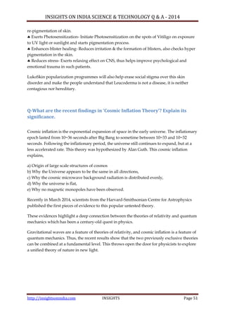 INSIGHTS ON INDIA SCIENCE & TECHNOLOGY Q & A - 2014
http://insightsonindia.com INSIGHTS Page 51
re-pigmentation of skin.
 Exerts Photosensitization- Initiate Photosensitization on the spots of Vitiligo on exposure
to UV light or sunlight and starts pigmentation process.
 Enhances blister healing- Reduces irritation & the formation of blisters, also checks hyper
pigmentation in the skin.
 Reduces stress- Exerts relaxing effect on CNS, thus helps improve psychological and
emotional trauma in such patients.
LukoSkin popularization programmes will also help erase social stigma over this skin
disorder and make the people understand that Leucoderma is not a disease, it is neither
contagious nor hereditary.
Q-What are the recent findings in ‘Cosmic Inflation Theory’? Explain its
significance.
Cosmic inflation is the exponential expansion of space in the early universe. The inflationary
epoch lasted from 10−36 seconds after Big Bang to sometime between 10−33 and 10−32
seconds. Following the inflationary period, the universe still continues to expand, but at a
less accelerated rate. This theory was hypothesized by Alan Guth. This cosmic inflation
explains,
a) Origin of large scale structures of cosmos
b) Why the Universe appears to be the same in all directions,
c) Why the cosmic microwave background radiation is distributed evenly,
d) Why the universe is flat,
e) Why no magnetic monopoles have been observed.
Recently in March 2014, scientists from the Harvard-Smithsonian Centre for Astrophysics
published the first pieces of evidence to this popular untested theory.
These evidences highlight a deep connection between the theories of relativity and quantum
mechanics which has been a century-old quest in physics.
Gravitational waves are a feature of theories of relativity, and cosmic inflation is a feature of
quantum mechanics. Thus, the recent results show that the two previously exclusive theories
can be combined at a fundamental level. This throws open the door for physicists to explore
a unified theory of nature in new light.
 