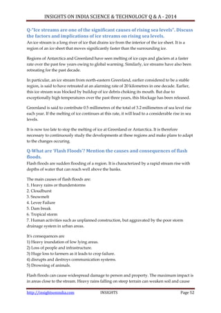 INSIGHTS ON INDIA SCIENCE & TECHNOLOGY Q & A - 2014
http://insightsonindia.com INSIGHTS Page 52
Q-“Ice streams are one of the significant causes of rising sea levels”. Discuss
the factors and implications of ice streams on rising sea levels.
An ice stream is a long river of ice that drains ice from the interior of the ice sheet. It is a
region of an ice sheet that moves significantly faster than the surrounding ice.
Regions of Antarctica and Greenland have seen melting of ice caps and glaciers at a faster
rate over the past few years owing to global warming. Similarly, ice streams have also been
retreating for the past decade.
In particular, an ice stream from north-eastern Greenland, earlier considered to be a stable
region, is said to have retreated at an alarming rate of 20 kilometres in one decade. Earlier,
this ice stream was blocked by buildup of ice debris choking its mouth. But due to
exceptionally high temperatures over the past three years, this blockage has been released.
Greenland is said to contribute 0.5 millimetres of the total of 3.2 millimetres of sea level rise
each year. If the melting of ice continues at this rate, it will lead to a considerable rise in sea
levels.
It is now too late to stop the melting of ice at Greenland or Antarctica. It is therefore
necessary to continuously study the developments at these regions and make plans to adapt
to the changes occuring.
Q-What are ‘Flash Floods’? Mention the causes and consequences of flash
floods.
Flash floods are sudden flooding of a region. It is characterized by a rapid stream rise with
depths of water that can reach well above the banks.
The main causes of flash floods are:
1. Heavy rains or thunderstorms
2. Cloudburst
3. Snowmelt
4. Levee Failure
5. Dam break
6. Tropical storm
7. Human activities such as unplanned construction, but aggravated by the poor storm
drainage system in urban areas.
It's consequences are
1) Heavy inundation of low lying areas.
2) Loss of people and infrastructure.
3) Huge loss to farmers as it leads to crop failure.
4) disrupts and destroys communication systems.
5) Drowning of animals.
Flash floods can cause widespread damage to person and property. The maximum impact is
in areas close to the stream. Heavy rains falling on steep terrain can weaken soil and cause
 