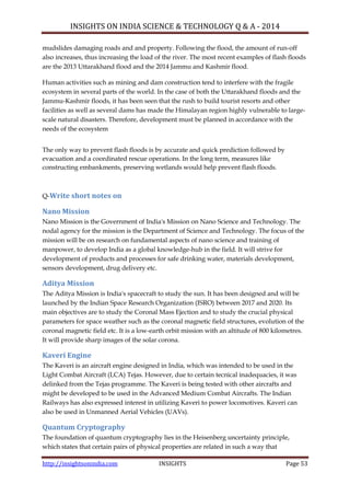 INSIGHTS ON INDIA SCIENCE & TECHNOLOGY Q & A - 2014
http://insightsonindia.com INSIGHTS Page 53
mudslides damaging roads and and property. Following the flood, the amount of run-off
also increases, thus increasing the load of the river. The most recent examples of flash floods
are the 2013 Uttarakhand flood and the 2014 Jammu and Kashmir flood.
Human activities such as mining and dam construction tend to interfere with the fragile
ecosystem in several parts of the world. In the case of both the Uttarakhand floods and the
Jammu-Kashmir floods, it has been seen that the rush to build tourist resorts and other
facilities as well as several dams has made the Himalayan region highly vulnerable to large-
scale natural disasters. Therefore, development must be planned in accordance with the
needs of the ecosystem
The only way to prevent flash floods is by accurate and quick prediction followed by
evacuation and a coordinated rescue operations. In the long term, measures like
constructing embankments, preserving wetlands would help prevent flash floods.
Q-Write short notes on
Nano Mission
Nano Mission is the Government of India's Mission on Nano Science and Technology. The
nodal agency for the mission is the Department of Science and Technology. The focus of the
mission will be on research on fundamental aspects of nano science and training of
manpower, to develop India as a global knowledge-hub in the field. It will strive for
development of products and processes for safe drinking water, materials development,
sensors development, drug delivery etc.
Aditya Mission
The Aditya Mission is India's spacecraft to study the sun. It has been designed and will be
launched by the Indian Space Research Organization (ISRO) between 2017 and 2020. Its
main objectives are to study the Coronal Mass Ejection and to study the crucial physical
parameters for space weather such as the coronal magnetic field structures, evolution of the
coronal magnetic field etc. It is a low-earth orbit mission with an altitude of 800 kilometres.
It will provide sharp images of the solar corona.
Kaveri Engine
The Kaveri is an aircraft engine designed in India, which was intended to be used in the
Light Combat Aircraft (LCA) Tejas. However, due to certain tecnical inadequacies, it was
delinked from the Tejas programme. The Kaveri is being tested with other aircrafts and
might be developed to be used in the Advanced Medium Combat Aircrafts. The Indian
Railways has also expressed interest in utilizing Kaveri to power locomotives. Kaveri can
also be used in Unmanned Aerial Vehicles (UAVs).
Quantum Cryptography
The foundation of quantum cryptography lies in the Heisenberg uncertainty principle,
which states that certain pairs of physical properties are related in such a way that
 