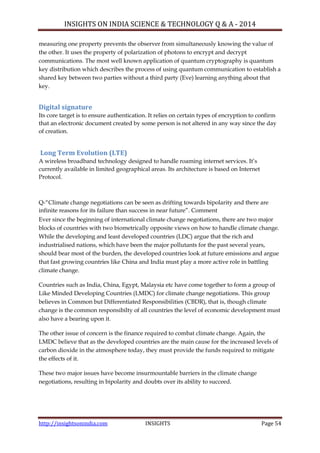 INSIGHTS ON INDIA SCIENCE & TECHNOLOGY Q & A - 2014
http://insightsonindia.com INSIGHTS Page 54
measuring one property prevents the observer from simultaneously knowing the value of
the other. It uses the property of polarization of photons to encrypt and decrypt
communications. The most well known application of quantum cryptography is quantum
key distribution which describes the process of using quantum communication to establish a
shared key between two parties without a third party (Eve) learning anything about that
key.
Digital signature
Its core target is to ensure authentication. It relies on certain types of encryption to confirm
that an electronic document created by some person is not altered in any way since the day
of creation.
Long Term Evolution (LTE)
A wireless broadband technology designed to handle roaming internet services. It‘s
currently available in limited geographical areas. Its architecture is based on Internet
Protocol.
Q-―Climate change negotiations can be seen as drifting towards bipolarity and there are
infinite reasons for its failure than success in near future‖. Comment
Ever since the beginning of international climate change negotiations, there are two major
blocks of countries with two biometrically opposite views on how to handle climate change.
While the developing and least developed countries (LDC) argue that the rich and
industrialised nations, which have been the major pollutants for the past several years,
should bear most of the burden, the developed countries look at future emissions and argue
that fast growing countries like China and India must play a more active role in battling
climate change.
Countries such as India, China, Egypt, Malaysia etc have come together to form a group of
Like Minded Developing Countries (LMDC) for climate change negotiations. This group
believes in Common but Differentiated Responsibilities (CBDR), that is, though climate
change is the common responsibilty of all countries the level of economic development must
also have a bearing upon it.
The other issue of concern is the finance required to combat climate change. Again, the
LMDC believe that as the developed countries are the main cause for the increased levels of
carbon dioxide in the atmosphere today, they must provide the funds required to mitigate
the effects of it.
These two major issues have become insurmountable barriers in the climate change
negotiations, resulting in bipolarity and doubts over its ability to succeed.
 