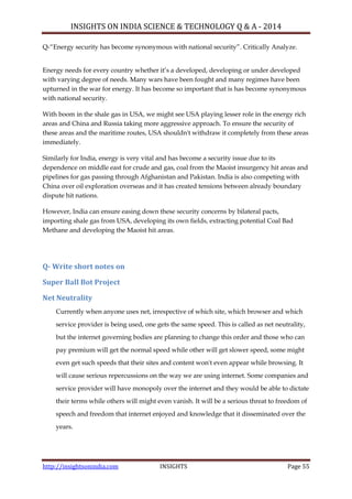 INSIGHTS ON INDIA SCIENCE & TECHNOLOGY Q & A - 2014
http://insightsonindia.com INSIGHTS Page 55
Q-―Energy security has become synonymous with national security‖. Critically Analyze.
Energy needs for every country whether it‘s a developed, developing or under developed
with varying degree of needs. Many wars have been fought and many regimes have been
upturned in the war for energy. It has become so important that is has become synonymous
with national security.
With boom in the shale gas in USA, we might see USA playing lesser role in the energy rich
areas and China and Russia taking more aggressive approach. To ensure the security of
these areas and the maritime routes, USA shouldn't withdraw it completely from these areas
immediately.
Similarly for India, energy is very vital and has become a security issue due to its
dependence on middle east for crude and gas, coal from the Maoist insurgency hit areas and
pipelines for gas passing through Afghanistan and Pakistan. India is also competing with
China over oil exploration overseas and it has created tensions between already boundary
dispute hit nations.
However, India can ensure easing down these security concerns by bilateral pacts,
importing shale gas from USA, developing its own fields, extracting potential Coal Bad
Methane and developing the Maoist hit areas.
Q- Write short notes on
Super Ball Bot Project
Net Neutrality
Currently when anyone uses net, irrespective of which site, which browser and which
service provider is being used, one gets the same speed. This is called as net neutrality,
but the internet governing bodies are planning to change this order and those who can
pay premium will get the normal speed while other will get slower speed, some might
even get such speeds that their sites and content won't even appear while browsing. It
will cause serious repercussions on the way we are using internet. Some companies and
service provider will have monopoly over the internet and they would be able to dictate
their terms while others will might even vanish. It will be a serious threat to freedom of
speech and freedom that internet enjoyed and knowledge that it disseminated over the
years.
 