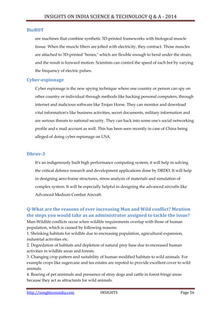 INSIGHTS ON INDIA SCIENCE & TECHNOLOGY Q & A - 2014
http://insightsonindia.com INSIGHTS Page 56
BioBOT
are machines that combine synthetic 3D-printed frameworks with biological muscle
tissue. When the muscle fibers are jolted with electricity, they contract. Those muscles
are attached to 3D-printed "bones," which are flexible enough to bend under the strain,
and the result is forward motion. Scientists can control the speed of each bot by varying
the frequency of electric pulses.
Cyber-espionage
Cyber espionage is the new spying technique where one country or person can spy on
other country or individual through methods like hacking personal computers, through
internet and malicious software like Trojan Horse. They can monitor and download
vital information's like business activities, secret documents, military information and
are serious threats to national security. They can hack into some one's social networking
profile and e mail account as well. This has been seen recently in case of China being
alleged of doing cyber espionage on USA.
Dhruv-3
It's an indigenously built high performance computing system, it will help in solving
the critical defence research and development applications done by DRDO. It will help
in designing aero-frame structures, stress analysis of materials and simulation of
complex system. It will be especially helpful in designing the advanced aircrafts like
Advanced Medium Combat Aircraft.
Q-What are the reasons of ever increasing Man and Wild conflict? Mention
the steps you would take as an administrator assigned to tackle the issue?
Man-Wildlife conflicts occur when wildlife requirements overlap with those of human
population, which is caused by following reasons:
1. Shrinking habitats for wildlife due to encreasing population, agricultural expansion,
industrial activities etc.
2. Degredation of habitats and depletion of natural prey base due to encreased human
activities in wildlife areas and forests.
3. Changing crop pattern and suitability of human modified habitats to wild animals. For
example crops like sugercane and tea estates are repoted to provide excellent cover to wild
animals.
4. Rearing of pet annimals and pressence of stray dogs and cattle in forest fringe areas
because they act as attractants for wild animals.
 