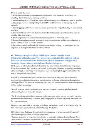 INSIGHTS ON INDIA SCIENCE & TECHNOLOGY Q & A - 2014
http://insightsonindia.com INSIGHTS Page 57
Steps to tackle the issue:
1. Habitat restoration and improvement to augument food and water availability by
avoiding deforestation and planting new trees.
2. Creation of network of Protected Areas and wildlife corridors for conservation of wildlife.
3. Creating awareness among villagers about Dos and Don'ts like avoid rearing of pet
animals.
4. Training program for forest staff and police personnel for proper handling of man animal
conflicts.
5. Creation of boundary walls, trenches, barbed wire fences etc. around sensitive areas to
avoid wild animal attacks.
6. Elicit cooperation of local community in management of Protected Areas.
7. Immobilisatin of problematic animals through tranquilisation and their translocation to
rescue centres or back to natural habitats.
8. Involving research and academic institutions and other volutary organisations having
expertise in management of man-wildlife conflicts.
Q- “A comprehensive and partial climate change negotiation at
international level can provide a golden opportunity for not only Indian
business and industries to flourish but also to decentralized approach
towards climate change mitigation efforts”. Comment
First, access to international climate finance is the most critical element. Indian corporates
have demonstrated their pro-active approach to mitigation. However, direct investment in
climate mitigation on a large economy wide-level is not going to happen easily unless the
cost of mitigation is internalised.
It needs to be front loaded with climate finance which will help meet the incremental
economic costs of mitigation, enable mainstreaming of climate mitigation and adaptation
among the small and medium enterprises, and fund collaborative research and development
in low-carbon technology.
Second, new market mechanisms would have to be devised for the whole business of
climate mitigation to be market-driven.
Third, imposing a carbon tax or price on carbon emission might convey a negative message
to the business community. However, providing a price reduction for carbon emissions can
be very encouraging.
Fourth, a mechanism for technology availability and viability needs to be brought in by the
UN Framework Convention on Climate Change (UNFCCC).
Fifth, it is critical that trade flows should not be impacted by any measure in the garb of
climate change action that is unilateral in nature.
There are a number of projects which directly or indirectly mitigate climate change. There
are a number of schemes implemented by the government such as national solar mission,
 